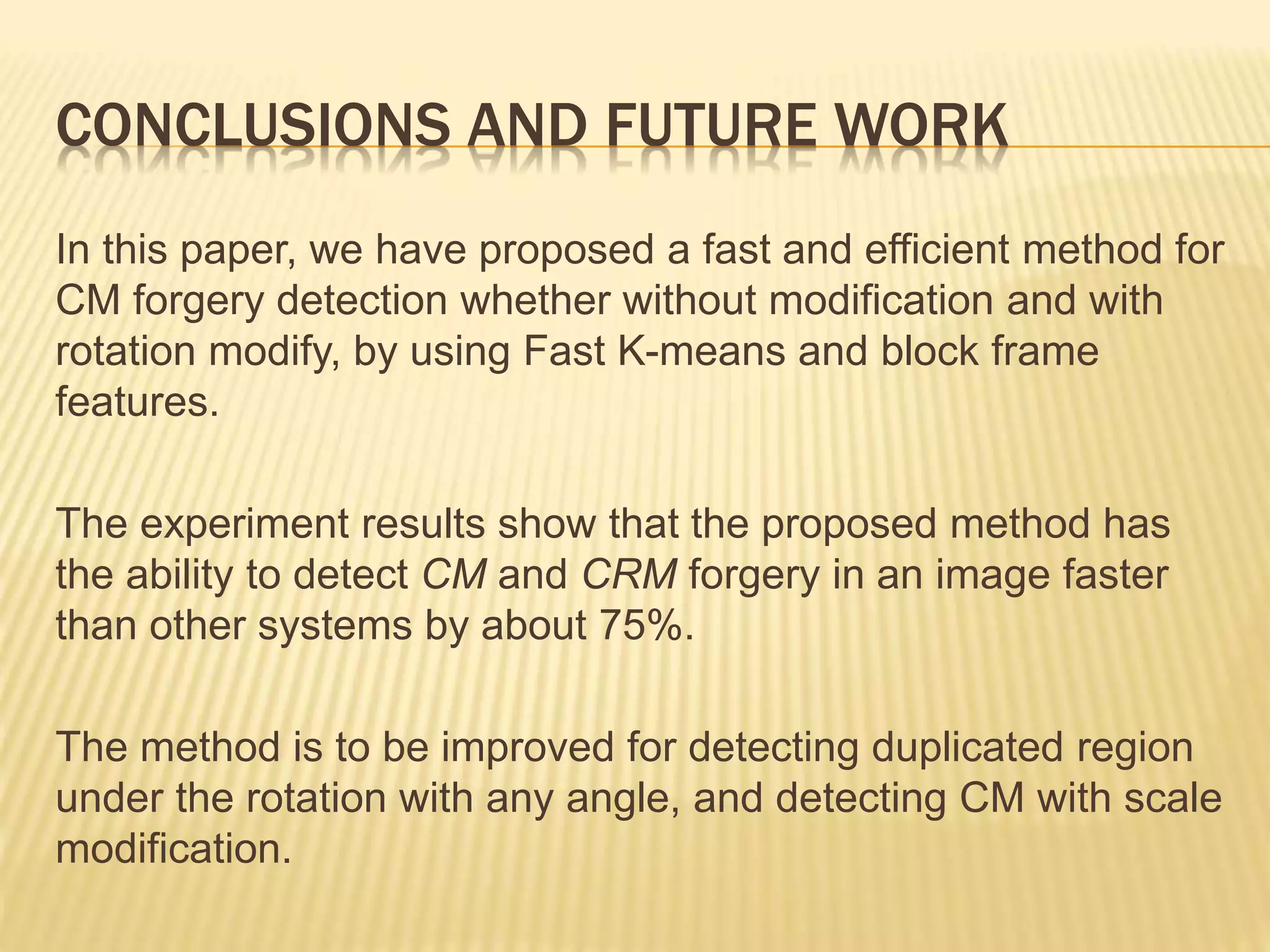 In this paper, we have proposed a fast and efficient method for
CM forgery detection whether without modification and with
rotation modify, by using Fast K-means and block frame
features.
The experiment results show that the proposed method has
the ability to detect CM and CRM forgery in an image faster
than other systems by about 75%.
The method is to be improved for detecting duplicated region
under the rotation with any angle, and detecting CM with scale
modification.
CONCLUSIONS AND FUTURE WORK
 