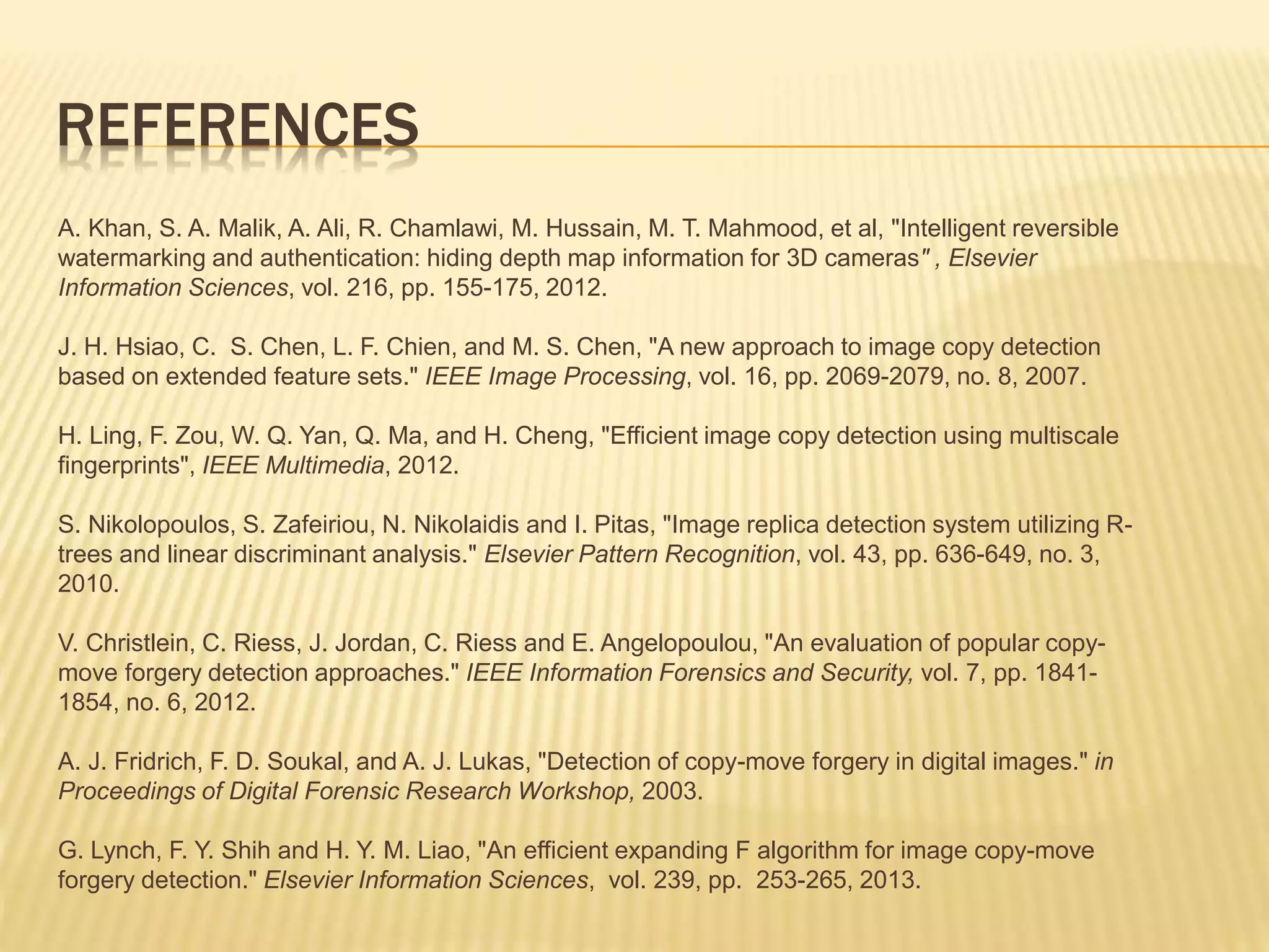 A. Khan, S. A. Malik, A. Ali, R. Chamlawi, M. Hussain, M. T. Mahmood, et al, "Intelligent reversible
watermarking and authentication: hiding depth map information for 3D cameras" , Elsevier
Information Sciences, vol. 216, pp. 155-175, 2012.
J. H. Hsiao, C. S. Chen, L. F. Chien, and M. S. Chen, "A new approach to image copy detection
based on extended feature sets." IEEE Image Processing, vol. 16, pp. 2069-2079, no. 8, 2007.
H. Ling, F. Zou, W. Q. Yan, Q. Ma, and H. Cheng, "Efficient image copy detection using multiscale
fingerprints", IEEE Multimedia, 2012.
S. Nikolopoulos, S. Zafeiriou, N. Nikolaidis and I. Pitas, "Image replica detection system utilizing R-
trees and linear discriminant analysis." Elsevier Pattern Recognition, vol. 43, pp. 636-649, no. 3,
2010.
V. Christlein, C. Riess, J. Jordan, C. Riess and E. Angelopoulou, "An evaluation of popular copy-
move forgery detection approaches." IEEE Information Forensics and Security, vol. 7, pp. 1841-
1854, no. 6, 2012.
A. J. Fridrich, F. D. Soukal, and A. J. Lukas, "Detection of copy-move forgery in digital images." in
Proceedings of Digital Forensic Research Workshop, 2003.
G. Lynch, F. Y. Shih and H. Y. M. Liao, "An efficient expanding F algorithm for image copy-move
forgery detection." Elsevier Information Sciences, vol. 239, pp. 253-265, 2013.
REFERENCES
 
