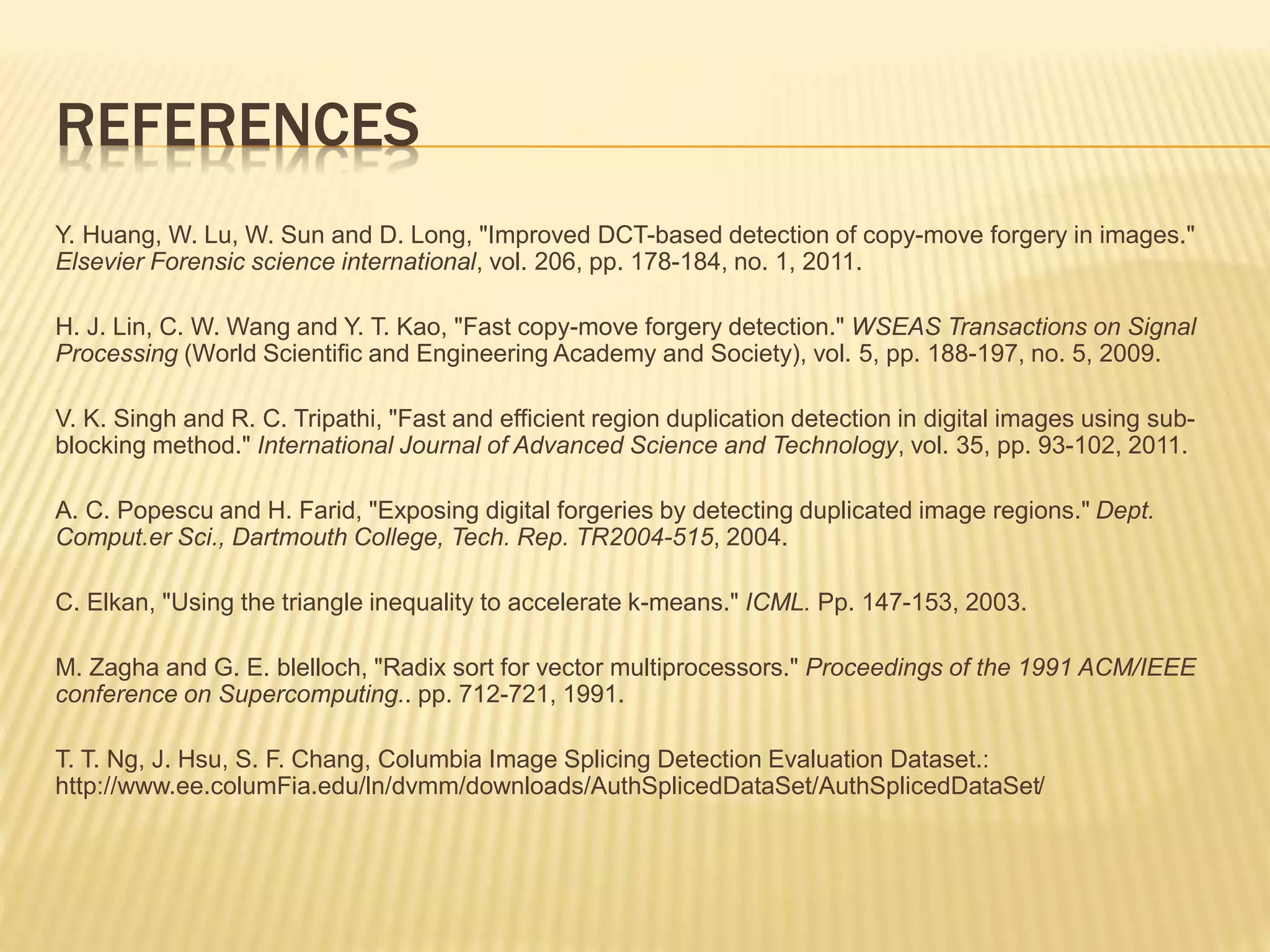 Y. Huang, W. Lu, W. Sun and D. Long, "Improved DCT-based detection of copy-move forgery in images."
Elsevier Forensic science international, vol. 206, pp. 178-184, no. 1, 2011.
H. J. Lin, C. W. Wang and Y. T. Kao, "Fast copy-move forgery detection." WSEAS Transactions on Signal
Processing (World Scientific and Engineering Academy and Society), vol. 5, pp. 188-197, no. 5, 2009.
V. K. Singh and R. C. Tripathi, "Fast and efficient region duplication detection in digital images using sub-
blocking method." International Journal of Advanced Science and Technology, vol. 35, pp. 93-102, 2011.
A. C. Popescu and H. Farid, "Exposing digital forgeries by detecting duplicated image regions." Dept.
Comput.er Sci., Dartmouth College, Tech. Rep. TR2004-515, 2004.
C. Elkan, "Using the triangle inequality to accelerate k-means." ICML. Pp. 147-153, 2003.
M. Zagha and G. E. blelloch, "Radix sort for vector multiprocessors." Proceedings of the 1991 ACM/IEEE
conference on Supercomputing.. pp. 712-721, 1991.
T. T. Ng, J. Hsu, S. F. Chang, Columbia Image Splicing Detection Evaluation Dataset.:
http://www.ee.columFia.edu/ln/dvmm/downloads/AuthSplicedDataSet/AuthSplicedDataSet/
REFERENCES
 