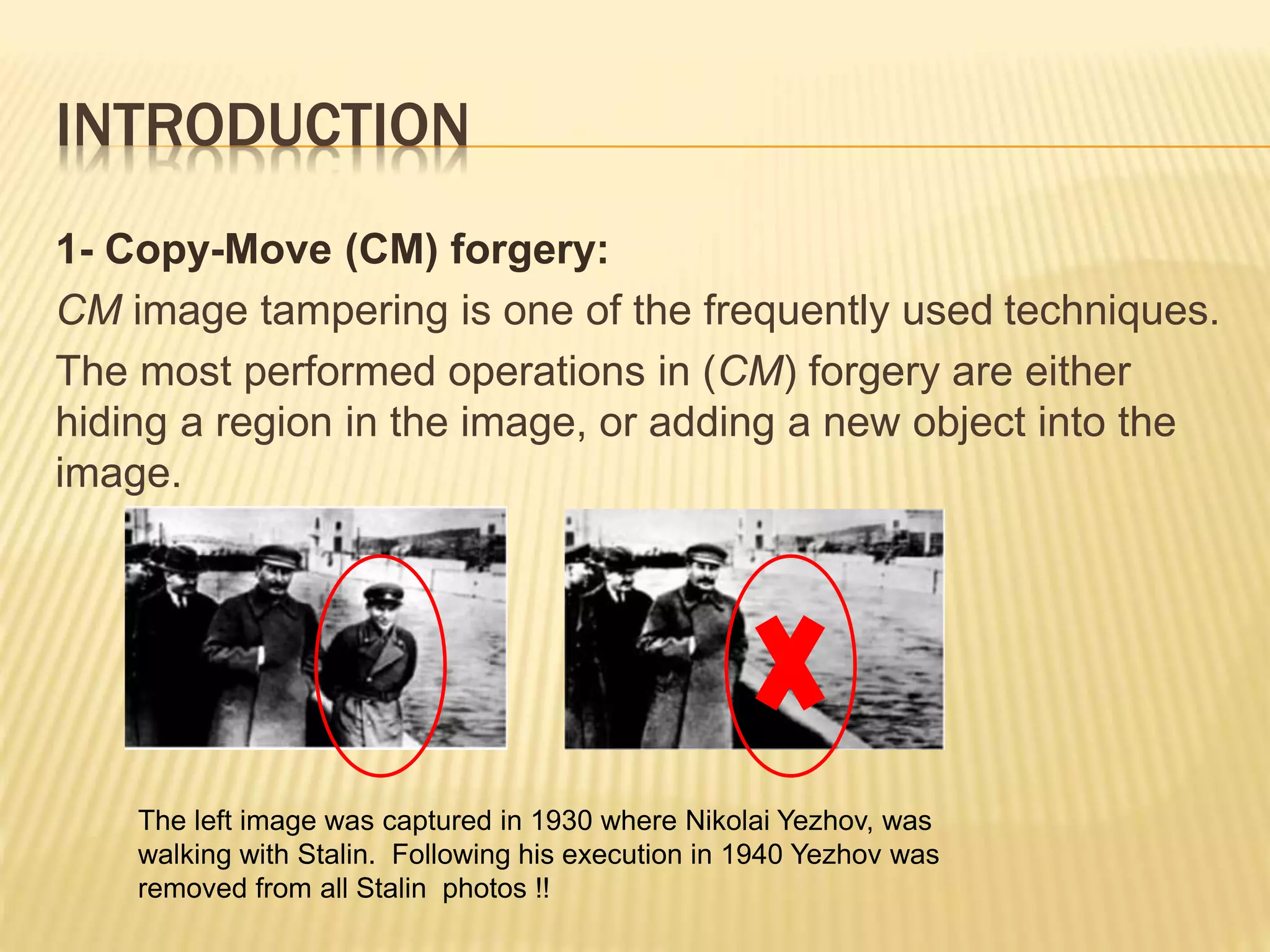 INTRODUCTION
1- Copy-Move (CM) forgery:
CM image tampering is one of the frequently used techniques.
The most performed operations in (CM) forgery are either
hiding a region in the image, or adding a new object into the
image.
The left image was captured in 1930 where Nikolai Yezhov, was
walking with Stalin. Following his execution in 1940 Yezhov was
removed from all Stalin photos !!
 