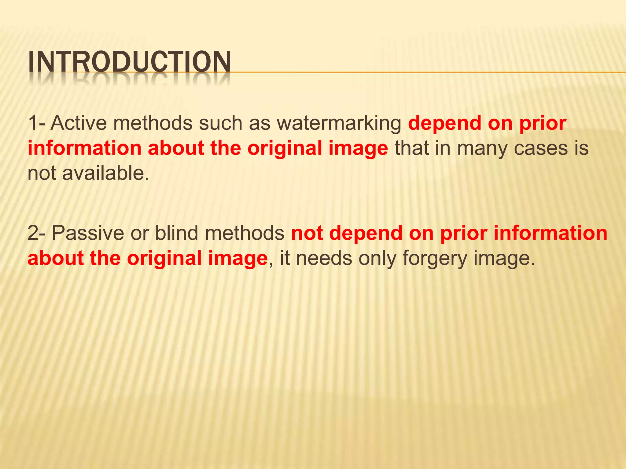 1- Active methods such as watermarking depend on prior
information about the original image that in many cases is
not available.
2- Passive or blind methods not depend on prior information
about the original image, it needs only forgery image.
INTRODUCTION
 