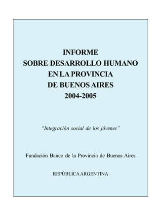 EXPRESIONES DE RECONOCIMIENTO                                1




                 INFORME
        SOBRE DESARROLLO HUMANO
             EN LA PROVINCIA
             DE BUENOS AIRES
                  2004-2005



                       “Integración social de los jóvenes”




          Fundación Banco de la Provincia de Buenos Aires


                                REPÚBLICA ARGENTINA
 
