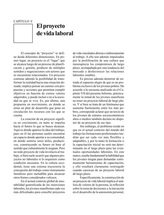 EL PROYECTO DE VIDA LABORAL                                                                   107




CAPÍTULO V
                   El proyecto
                   de vida laboral


      El concepto de “proyecto” se defi-       de vida vinculados directa o indirectamente
ne desde diferentes dimensiones. En pri-       al trabajo. A ello son además impulsados
mer lugar, un proyecto es el “lugar” que       por la proliferación de una cultura que
se alcanza luego de un proceso de planifi-     menosprecia los compromisos de largo
cación y gestión, producto de múltiples        plazo, acompañada por una tendencia del
sentidos y negociaciones con actores que       mercado a desfavorecer las relaciones
se encuentran relacionados. Un proyecto        laborales estables.
contiene además la posibilidad de trans-              Es preciso además desterrar de en-
formar la realidad hacia una situación de-     trada el supuesto alegre de que es un pro-
seada; implica pensar un camino con pro-       blema exclusivo de los jóvenes pobres. De
puestas y acciones que permitan cumplir        acuerdo a la encuesta analizada en el Ca-
objetivos en función de ciertos valores        pítulo VII del presente Informe, práctica-
adquiridos, y puede incluir o no a la socie-   mente la mitad de los jóvenes manifiesta
dad en que se vive. Es, por último, una        no tener un proyecto laboral de largo pla-
propuesta en movimiento, en donde se           zo. Y si bien se trata de un fenómeno que
arma un plan de desarrollo que pone en         aumenta fuertemente entre los más po-
circulación los recursos con los que se        bres, corresponde aclarar que un tercio de
cuenta.                                        los jóvenes de estratos socioeconómicos
      La creación de un proyecto signifi-      altos o medios también declara no dispo-
ca un crecimiento, en tanto se impulsa         ner de un proyecto de ese tipo.
hacia el futuro lo que se busca alcanzar.             Sin embargo, el problema reside en
Aquí es donde aparece la idea del trabajo,     que en el actual contexto del mundo del
pues en él las personas suelen encontrar       trabajo las formaciones profesionales ten-
un espacio donde aportar a su comunidad,       drán que ser cada vez más flexibles y
en donde sentirse seres útiles, producti-      adaptables, y por lo tanto la formación o
vos, construyendo su futuro en base al         la capacitación inicial no será tan deter-
sentido que culturalmente le asignan. Pero     minante en el largo plazo para las even-
no todo proyecto de vida involucra al tra-     tuales oportunidades laborales. En este
bajo, si bien suele ocurrir que algunos pro-   marco, resulta fundamental la habilidad que
yectos no laborales sí lo requieren como       los jóvenes tengan para demandar conti-
condición necesaria. En la cultura occi-       nuamente herramientas de capacitación,
dental, tiene una extensa trayectoria la       y ello resultará claramente restringido
concepción del trabajo como instrumento        cuando carezcan de un proyecto laboral
fastidioso pero ineludible para alcanzar       de largo plazo.
otros bienes considerados valiosos.                   Específicamente, la construcción de
      En el actual contexto global de ines-    un proyecto de vida laboral implica el aná-
tabilidad generalizada de las inserciones      lisis de valores de la persona, la reflexión
laborales, los jóvenes manifiestan cada vez    sobre la toma de decisiones y la iniciación
más dificultades para concebir proyectos       en el desarrollo de la autonomía personal,
 