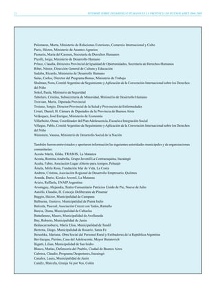 12                                         INFORME SOBRE DESARROLLO HUMANO EN LA PROVINCIA DE BUENOS AIRES 2004-2005




     Palomares, Marta, Ministerio de Relaciones Exteriores, Comercio Internacional y Culto
     Paris, Héctor, Ministerio de Asuntos Agrarios
     Passarin, María del Carmen, Secretaría de Derechos Humanos
     Pícolli, Jorge, Ministerio de Desarrollo Humano
     Prince, Claudia, Directora Provincial de Igualdad de Oportunidades, Secretaría de Derechos Humanos
     Ribet, Néstor, Dirección General de Cultura y Educación
     Sadaba, Ricardo, Ministerio de Desarrollo Humano
     Salas, Carlos, Director del Programa Bonus, Ministerio de Trabajo
     Shulman, Nora, Comité Argentino de Seguimiento y Aplicación de la Convención Internacional sobre los Derechos
     del Niño
     Sokol, Paula, Ministerio de Seguridad
     Tabolaro, Cristina, Subsecretaria de Minoridad, Ministerio de Desarrollo Humano
     Trevisan, María, Diputada Provincial
     Troiano, Sergio, Director Provincial de la Salud y Prevención de Enfermedades
     Urruti, Daniel, H. Cámara de Diputados de la Provincia de Buenos Aires
     Velázquez, José Enrique, Ministerio de Economía
     Villarboito, Omar, Coordinador del Plan Adolescencia, Escuela e Integración Social
     Villegas, Pablo, Comité Argentino de Seguimiento y Aplicación de la Convención Internacional sobre los Derechos
     del Niño
     Wainstein, Vanesa, Ministerio de Desarrollo Social de la Nación

     También fueron entrevistados y aportaron información las siguientes autoridades municipales y de organizaciones
     comunitarias:
     Acosta Marín, Gilda, TRASOS, La Matanza
     Acosta, Romina Anabella, Grupo Juvenil La Contraesquina, Ituzaingó
     Acuña, Fabio, Asociación Lugar Abierto para Amigos, Pehuajó
     Ámela, Mirta Rosa, Fundación Mar de Vida, La Costa
     Andrew, Cristina, Asociación Regional de Desarrollo Empresario, Quilmes
     Aranda, Darío, Kiosko Juvenil, La Matanza
     Arizio, Raffaele, ENAIP Argentina
     Arosteguy, Alejandra, Teatro Comunitario Patricios Unido de Pie, Nueve de Julio
     Astolfo, Claudio, H. Concejo Deliberante de Pinamar
     Baggio, Héctor, Municipalidad de Campana
     Balbuena, Gustavo, Municipalidad de Punta Indio
     Balceda, Pascual, Asociación Crecer con Todos, Ramallo
     Barcia, Diana, Municipalidad de Cañuelas
     Battafarano, Mauro, Municipalidad de Avellaneda
     Bay, Roberto, Municipalidad de Junín
     Bedascarrasburre, María Elisa, Municipalidad de Tandil
     Berretta, Diego, Municipalidad de Rosario, Santa Fe
     Berushka, Mariana, Obra Social del Personal Rural y Estibadores de la República Argentina
     Bevilacqua, Pierino, Casa del Adolescente, Mayor Buratovich
     Bigatti, Lilian, Municipalidad de San Isidro
     Blasco, Matías, Defensoría del Pueblo, Ciudad de Buenos Aires
     Cabrera, Claudio, Programa Despertares, Ituzaingó
     Canales, Laura, Municipalidad de Junín
     Candiz, Marcela, Granja Va por Vos, Colón
 