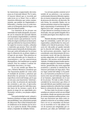 EL PROYECTO DE VIDA LABORAL                                                                     111




las transiciones ocupacionales desventa-               Los jóvenes pueden construir así el
josas en el mercado laboral. Por lo tanto,       sentido de sus prácticas y sus acciones,
el trayecto laboral que es recorrido por         conformando itinerarios laborales registra-
cada joven no es lineal. Esto se debe a          dos en tramos temporales que dan cuenta
itinerarios diferentes que varían constan-       de procesos de elección y de decisión. De
temente, que podrán ser fragmentados o           esta forma, los acuerdos fijados con su
bifurcados, y muchas veces se verán trun-        entorno permiten conservar una singulari-
cados en la búsqueda ideal de llegar a una       dad y experimentar el sentimiento de “ser
inserción laboral estable.                       alguien en la vida”, aunque muchas veces
       Los itinerarios de los jóvenes son        el logro laboral no constituye la meta a ser
transitados de modos desiguales, de acuer-       alcanzada, sino que queda relegada sólo a
do con la situación del mercado laboral,         un medio para lograr otros objetivos valo-
con las propias singularidades y conforme        rados.
al sector social a que pertenecen. Las fa-             Durante décadas el trabajo ocupó un
milias de origen constituyen un factor prin-     lugar de centralidad, a partir del cual se
cipal que delimita las trayectorias labora-      organizaban y planificaban las otras acti-
les según los recursos sociales, culturales      vidades en la vida de las personas. El pro-
y materiales que poseen. Éstos son defi-         yecto de vida podía así quedar marcado
nitorios para el desarrollo de distintas prác-   por la elección del trabajo, más que por
ticas que serán utilizadas por los jóvenes       las motivaciones personales. Aquél era
para la obtención de un primer empleo o          considerado como determinante del reco-
el logro de uno mejor. Tales prácticas no        nocimiento social, del tipo de relaciones
sólo serán afectadas por la situación so-        sociales adquiridas, de la calidad de vida
cioeconómica y por las características           obtenida y del ascenso social alcanzado.
demográficas, sino también por su capital        Además, el trabajo proporcionaba oportu-
cultural. Esto los conduce a realizar de-        nidades para adquirir y demostrar compe-
terminadas elecciones y no otras.                tencias, garantizaba una cierta seguridad
       Es en este sentido que Marta No-          económica y permitía la satisfacción de
vick y Roberto Benencia consideran que           intereses personales de largo plazo. Pero
“las trayectorias pueden ser vistas como         ese lugar central del trabajo se ha perdi-
el resultado de acciones y prácticas que         do, y en el presente ya muchos no lo reco-
desarrollan las personas en situaciones          nocen como una actividad que dignifique
específicas a través del tiempo, por lo que      al ser humano, especialmente en el caso
en este caso, esas trayectorias ‘sintetizan’,    de los jóvenes. No todo se debe a la pre-
por un lado, la estructura de oportunida-        cariedad de las inserciones que ofrece el
des existentes y, por otro, el aprovecha-        mercado laboral, pues también ocurre que
miento particular que los individuos pue-        algunas tendencias culturales han mutado
den hacer de las mismas a partir de la           hacia la valoración de otras actividades.
puesta en juego de sus capacidades pro-                No hace tanto los jóvenes se repre-
fesionales, sociales y sus propias subjeti-      sentaban un contexto social con movilidad
vidades”.                                        ascendente, donde aun quienes provenían
       Esta particularidad social, cultural e    de estratos populares podían pensar y rea-
histórica constituye un lugar, una identidad,    lizar una trayectoria que daría como re-
una posibilidad y una característica propia      sultado la inserción en un trabajo estable.
de cada joven. Pero si bien la historia mar-     Esto a la vez se concretaba con frecuen-
ca tendencias en los destinos de los jóve-       cia en recorridos en la vida adulta a tra-
nes, no es quien los decide. Ellos pueden        vés de ascensos por antigüedad, por ex-
actuar y responder de múltiples formas.          periencia, por edad, por habilidad o por
 