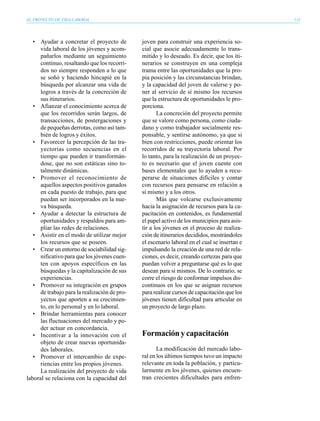 EL PROYECTO DE VIDA LABORAL                                                                    113




   • Ayudar a concretar el proyecto de         joven para construir una experiencia so-
      vida laboral de los jóvenes y acom-      cial que asocie adecuadamente lo trans-
      pañarlos mediante un seguimiento         mitido y lo deseado. Es decir, que los iti-
      continuo, resaltando que los recorri-    nerarios se construyen en una compleja
      dos no siempre responden a lo que        trama entre las oportunidades que la pro-
      se soñó y haciendo hincapié en la        pia posición y las circunstancias brindan,
      búsqueda por alcanzar una vida de        y la capacidad del joven de valerse y po-
      logros a través de la concreción de      ner al servicio de sí mismo los recursos
      sus itinerarios.                         que la estructura de oportunidades le pro-
   • Afianzar el conocimiento acerca de        porciona.
      que los recorridos serán largos, de             La concreción del proyecto permite
      transacciones, de postergaciones y       que se valore como persona, como ciuda-
      de pequeñas derrotas, como así tam-      dano y como trabajador socialmente res-
      bién de logros y éxitos.                 ponsable, y sentirse autónomo, ya que si
   • Favorecer la percepción de las tra-       bien con restricciones, puede orientar los
      yectorias como secuencias en el          recorridos de su trayectoria laboral. Por
      tiempo que pueden ir transformán-        lo tanto, para la realización de un proyec-
      dose, que no son estáticas sino to-      to es necesario que el joven cuente con
      talmente dinámicas.                      bases elementales que lo ayuden a recu-
   • Promover el reconocimiento de             perarse de situaciones difíciles y contar
      aquellos aspectos positivos ganados      con recursos para pensarse en relación a
      en cada puesto de trabajo, para que      sí mismo y a los otros.
      puedan ser incorporados en la nue-              Más que volcarse exclusivamente
      va búsqueda.                             hacia la asignación de recursos para la ca-
   • Ayudar a detectar la estructura de        pacitación en contenidos, es fundamental
      oportunidades y respaldos para am-       el papel activo de los municipios para asis-
      pliar las redes de relaciones.           tir a los jóvenes en el proceso de realiza-
   • Asistir en el modo de utilizar mejor      ción de itinerarios decididos, mostrándoles
      los recursos que se poseen.              el escenario laboral en el cual se insertan e
   • Crear un entorno de sociabilidad sig-     impulsando la creación de una red de rela-
      nificativo para que los jóvenes cuen-    ciones, es decir, creando certezas para que
      ten con apoyos específicos en las        puedan volver a preguntarse qué es lo que
      búsquedas y la capitalización de sus     desean para sí mismos. De lo contrario, se
      experiencias.                            corre el riesgo de conformar impulsos dis-
   • Promover su integración en grupos         continuos en los que se asignan recursos
      de trabajo para la realización de pro-   para realizar cursos de capacitación que los
      yectos que aporten a su crecimien-       jóvenes tienen dificultad para articular en
      to, en lo personal y en lo laboral.      un proyecto de largo plazo.
   • Brindar herramientas para conocer
      las fluctuaciones del mercado y po-
      der actuar en concordancia.
   • Incentivar a la innovación con el         Formación y capacitación
      objeto de crear nuevas oportunida-
      des laborales.                                  La modificación del mercado labo-
   • Promover el intercambio de expe-          ral en los últimos tiempos tuvo un impacto
      riencias entre los propios jóvenes.      relevante en toda la población, y particu-
      La realización del proyecto de vida      larmente en los jóvenes, quienes encuen-
laboral se relaciona con la capacidad del      tran crecientes dificultades para enfren-
 