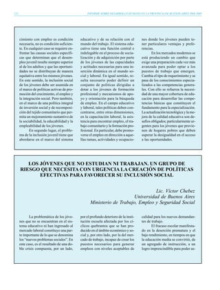 122                                               INFORME SOBRE DESARROLLO HUMANO EN LA PROVINCIA DE BUENOS AIRES 2004-2005




      cimiento con empleo es condición        educativo y de su relación con el        nes donde los jóvenes pueden te-
      necesaria, no es condición suficien-    mundo del trabajo. El sistema edu-       ner particulares ventajas y prefe-
      te. En cualquier caso se requiere en-   cativo tiene una función central e       rencias.
      frentar las causas sociales específi-   indelegable en el proceso de socia-             En los mercados modernos se
      cas que determinan que el desem-        lización y de adquisición por parte      está produciendo un cambio que
      pleo juvenil resulte siempre superior   de los jóvenes de las capacidades        exige una preparación cada vez más
      al de los adultos y que las oportuni-   y actitudes necesarias para una in-      avanzada para poder optar a los
      dades no se distribuyan de manera       serción dinámica en el mundo so-         puestos de trabajo que emergen.
      equitativa entre los mismos jóvenes.    cial y laboral. En igual sentido, re-    Cambia el tipo de requerimiento y se
      En este sentido, la inclusión social    sulta necesario poder definir un         pasa de los conocimientos especia-
      de los jóvenes debe ser asumida en      conjunto de políticas dirigidas a        lizados a las competencias genera-
      el marco de políticas activas de pro-   dotar a los jóvenes de formación         les. Con ello se refuerza la necesi-
      moción del crecimiento, el empleo y     profesional y mecanismos de apo-         dad de una mayor cobertura de edu-
      la integración social. Pero también,    yo y orientación para la búsqueda        cación para desarrollar las compe-
      en el marco de una política integral    de empleo. En el campo educativo         tencias básicas que constituyen el
      de inversión social y de recomposi-     y laboral, tales políticas deben con-    fundamento para la especialización.
      ción del tejido comunitario que per-    centrarse, entre otras dimensiones,      La actualización tecnológica y la me-
      mita un mejoramiento sustantivo de      en la capacitación laboral, la asis-     jora de la calidad educativa son de-
      la sociabilidad, la educabilidad y la   tencia para encontrar empleo, el tra-    safíos obligados; particularmente ur-
      empleabilidad de los jóvenes.           bajo comunitario y la formación pro-     gentes para los jóvenes que provie-
             En segundo lugar, el proble-     fesional. En particular, debe promo-     nen de hogares pobres que deben
      ma de la inclusión juvenil tiene que    verse el empleo en dirección a aque-     superar la desigualdad en el acceso
      abordarse en el marco del sistema       llas ramas, actividades y ocupacio-      a las oportunidades.




         LOS JÓVENES QUE NO ESTUDIAN NI TRABAJAN. UN GRUPO DE
      RIESGO QUE NECESITA CON URGENCIA LA CREACIÓN DE POLÍTICAS
             EFECTIVAS PARA FAVORECER SU INCLUSIÓN SOCIAL


                                                                                   Lic. Víctor Chebez
                                                                         Universidad de Buenos Aires
                                                    Ministerio de Trabajo, Empleo y Seguridad Social

             La problemática de los jóve-     por el profundo deterioro de la insti-   calidad para los nuevos demandan-
      nes que no se encuentran en el sis-     tución escuela afectada por los cí-      tes de trabajo.
      tema educativo ni han ingresado al      clicos quebrantos que se han pro-               El fracaso escolar manifesta-
      mercado laboral constituye una par-     ducido en el ámbito económico y so-      do en la deserción prematura y el
      te importante de lo que se denomina     cial y, por otro lado, por la del mer-   bajo rendimiento, en tiempos en que
      los “nuevos problemas sociales”. En     cado de trabajo, incapaz de crear los    la educación media se convirtió, de
      este caso, es el resultado de una do-   puestos necesarios para generar          un agregado de instrucción, a un
      ble crisis compuesta, por un lado,      empleos con niveles aceptables de        logro imprescindible para poder as-
 