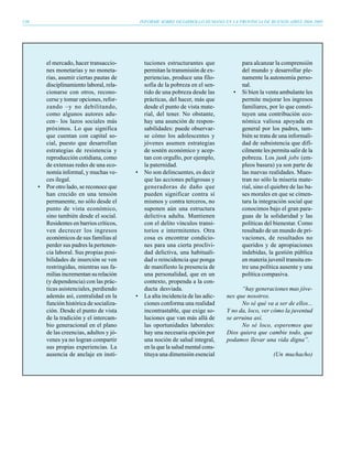 130                                             INFORME SOBRE DESARROLLO HUMANO EN LA PROVINCIA DE BUENOS AIRES 2004-2005




          el mercado, hacer transaccio-          tuciones estructurantes que             para alcanzar la comprensión
          nes monetarias y no moneta-            permitan la transmisión de ex-          del mundo y desarrollar ple-
          rias, asumir ciertas pautas de         periencias, produce una filo-           namente la autonomía perso-
          disciplinamiento laboral, rela-        sofía de la pobreza en el sen-          nal.
          cionarse con otros, recono-            tido de una pobreza desde las       •   Si bien la venta ambulante les
          cerse y tomar opciones, refor-         prácticas, del hacer, más que           permite mejorar los ingresos
          zando –y no debilitando,               desde el punto de vista mate-           familiares, por lo que consti-
          como algunos autores adu-              rial, del tener. No obstante,           tuyen una contribución eco-
          cen– los lazos sociales más            hay una asunción de respon-             nómica valiosa apoyada en
          próximos. Lo que significa             sabilidades: puede observar-            general por los padres, tam-
          que cuentan con capital so-            se cómo los adolescentes y              bién se trata de una informali-
          cial, puesto que desarrollan           jóvenes asumen estrategias              dad de subsistencia que difí-
          estrategias de resistencia y           de sostén económico y acep-             cilmente les permita salir de la
          reproducción cotidiana, como           tan con orgullo, por ejemplo,           pobreza. Los junk jobs (em-
          de extensas redes de una eco-          la paternidad.                          pleos basura) ya son parte de
          nomía informal, y muchas ve-      •    No son delincuentes, es decir           las nuevas realidades. Mues-
          ces ilegal.                            que las acciones peligrosas y           tran no sólo la miseria mate-
      •   Por otro lado, se reconoce que         generadoras de daño que                 rial, sino el quiebre de las ba-
          han crecido en una tensión             pueden significar contra sí             ses morales en que se cimen-
          permanente, no sólo desde el           mismos y contra terceros, no            tara la integración social que
          punto de vista económico,              suponen aún una estructura              conocimos bajo el gran para-
          sino también desde el social.          delictiva adulta. Mantienen             guas de la solidaridad y las
          Residentes en barrios críticos,        con el delito vínculos transi-          políticas del bienestar. Como
          ven decrecer los ingresos              torios e intermitentes. Otra            resultado de un mundo de pri-
          económicos de sus familias al          cosa es encontrar condicio-             vaciones, de resultados no
          perder sus padres la pertenen-         nes para una cierta proclivi-           queridos y de apropiaciones
          cia laboral. Sus propias posi-         dad delictiva, una habituali-           indebidas, la gestión pública
          bilidades de inserción se ven          dad o reincidencia que ponga            en materia juvenil transita en-
          restringidas, mientras sus fa-         de manifiesto la presencia de           tre una política ausente y una
          milias incrementan su relación         una personalidad, que en un             política compasiva.
          (y dependencia) con las prác-          contexto, propenda a la con-
          ticas asistenciales, perdiendo         ducta desviada.                         “hay generaciones mas jóve-
          además así, centralidad en la     •    La alta incidencia de las adic-   nes que nosotros.
          función histórica de socializa-        ciones conforma una realidad            No sé qué va a ser de ellos...
          ción. Desde el punto de vista          incontrastable, que exige so-     Y no da, loco, ver cómo la juventud
          de la tradición y el intercam-         luciones que van más allá de      se arruina así.
          bio generacional en el plano           las oportunidades laborales:            No sé loco, esperemos que
          de las creencias, adultos y jó-        hay una necesaria opción por      Dios quiera que cambie todo, que
          venes ya no logran compartir           una noción de salud integral,     podamos llevar una vida digna”.
          sus propias experiencias. La           en la que la salud mental cons-
          ausencia de anclaje en insti-          tituya una dimensión esencial                         (Un muchacho)
 