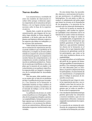 144                        INFORME SOBRE DESARROLLO HUMANO EN LA PROVINCIA DE BUENOS AIRES 2004-2005




      Nuevos desafíos                                         En esta misma línea, las necesida-
                                                        des, intereses y motivaciones de los jóve-
             Las características y resultados de        nes que pertenecen a la población son
      estos tres modelos de intervención re-            heterogéneas. En este punto se debe in-
      sultan útiles porque evidencian aspec-            troducir el señalamiento del pobre papel
      tos importantes de la naturaleza del pro-         que tienen los jóvenes en la formulación
      blema y a la vez logran orientar nuevas           de los programas y la ejecución de las
      acciones sobre la base de la experien-            acciones que los tienen por destinatarios.
      cia previa.                                             Acerca de la puesta en marcha de
             Queda claro, a partir de esta breve        los programas, cabe resaltar las siguien-
      caracterización, que ninguno de los mo-           tes cualidades como elementos claves en
      delos logra abordar en forma integral el          función de los cuales varían sus alcances:
      problema, y de hecho cada uno de ellos               • Un diseño que tenga en cuenta el
      plantea una hipótesis diferente respecto a              acompañamiento, el seguimiento y la
      los aspectos que deben ser trabajados y a               evaluación como dimensiones que
      las acciones más pertinentes.                           también garantizan el logro de los
             Sobre la base de conocimientos que               objetivos y que permiten mantener
      da la evaluación de experiencias previas,               los efectos de la formación en el
      se puede establecer que el problema de la               tiempo, a la vez que impactan sobre
      formación y el empleo en jóvenes pobres                 el proceso de aprendizaje social de
      entraña un conjunto de carencias notables               los participantes, que como se ha
      en la formación general, en competencias                visto tiene incidencia directa en la
      sociales básicas de comportamiento y en                 empleabilidad.
      competencias sociales complejas de inte-             • Un especial énfasis en la definición
      racción en ambientes productivos. Tenien-               del perfil de los agentes de forma-
      do en cuenta que el problema es más com-                ción que equilibre el conocimiento es-
      plejo que la ausencia de un empleo o de                 pecífico y las estrategias pedagógi-
      conocimientos en un quehacer específico,                cas más adecuadas para su ense-
      la respuesta debe ser integral y compren-               ñanza y la positiva disposición hacia
      siva de la multiplicidad de necesidades                 los participantes, el conocimiento de
      implicadas.                                             sus características y la preparación
             Por otra parte, debe también tener-              para el trabajo en procesos de de-
      se en cuenta que se trata de un problema                sarrollo con jóvenes.
      de flujo: la población de jóvenes sin traba-         • Una planeación que tenga en cuen-
      jo y con carencias en la formación se                   ta las experiencias previas y sus re-
      mantendrá mientras no haya cambios en                   sultados como base de nuevas for-
      las condiciones sociales y económicas, en               mulaciones y que conozca los pro-
      el mercado de trabajo y en las cifras de                gramas que ya están en marcha a
      deserción escolar.                                      fin de evitar la superposición.
             La población de jóvenes en condi-             • Una vinculación interinstitucional que
      ciones de pobreza no es homogénea. Mu-                  permita aprovechar las estructuras
      chos de los programas dirigidos a promo-                y recursos existentes y que a la vez
      ver empleabilidad y formación para el tra-              comprometa diferentes instancias
      bajo suponen que su destinatario es un jo-              asignando racionalmente las respon-
      ven genérico y no reconocen las diferen-                sabilidades.
      cias en sus características, diferencias que         • La creación de un sistema de certi-
      demandan respuestas institucionales muy                 ficación de competencias laborales
      variadas.                                               y sociales en la formación, así como
 