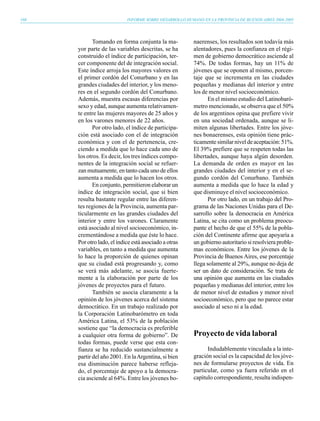 160                         INFORME SOBRE DESARROLLO HUMANO EN LA PROVINCIA DE BUENOS AIRES 2004-2005




             Tomando en forma conjunta la ma-            naerenses, los resultados son todavía más
      yor parte de las variables descritas, se ha        alentadores, pues la confianza en el régi-
      construido el índice de participación, ter-        men de gobierno democrático asciende al
      cer componente del de integración social.          74%. De todas formas, hay un 11% de
      Este índice arroja los mayores valores en          jóvenes que se oponen al mismo, porcen-
      el primer cordón del Conurbano y en las            taje que se incrementa en las ciudades
      grandes ciudades del interior, y los meno-         pequeñas y medianas del interior y entre
      res en el segundo cordón del Conurbano.            los de menor nivel socioeconómico.
      Además, muestra escasas diferencias por                   En el mismo estudio del Latinobaró-
      sexo y edad, aunque aumenta relativamen-           metro mencionado, se observa que el 50%
      te entre las mujeres mayores de 25 años y          de los argentinos opina que prefiere vivir
      en los varones menores de 22 años.                 en una sociedad ordenada, aunque se li-
             Por otro lado, el índice de participa-      miten algunas libertades. Entre los jóve-
      ción está asociado con el de integración           nes bonaerenses, esta opinión tiene prác-
      económica y con el de pertenencia, cre-            ticamente similar nivel de aceptación: 51%.
      ciendo a medida que lo hace cada uno de            El 39% prefiere que se respeten todas las
      los otros. Es decir, los tres índices compo-       libertades, aunque haya algún desorden.
      nentes de la integración social se refuer-         La demanda de orden es mayor en las
      zan mutuamente, en tanto cada uno de ellos         grandes ciudades del interior y en el se-
      aumenta a medida que lo hacen los otros.           gundo cordón del Conurbano. También
             En conjunto, permitieron elaborar un        aumenta a medida que lo hace la edad y
      índice de integración social, que si bien          que disminuye el nivel socioeconómico.
      resulta bastante regular entre las diferen-               Por otro lado, en un trabajo del Pro-
      tes regiones de la Provincia, aumenta par-         grama de las Naciones Unidas para el De-
      ticularmente en las grandes ciudades del           sarrollo sobre la democracia en América
      interior y entre los varones. Claramente           Latina, se cita como un problema preocu-
      está asociado al nivel socioeconómico, in-         pante el hecho de que el 55% de la pobla-
      crementándose a medida que éste lo hace.           ción del Continente afirme que apoyaría a
      Por otro lado, el índice está asociado a otras     un gobierno autoritario si resolviera proble-
      variables, en tanto a medida que aumenta           mas económicos. Entre los jóvenes de la
      lo hace la proporción de quienes opinan            Provincia de Buenos Aires, ese porcentaje
      que su ciudad está progresando y, como             llega solamente al 29%, aunque no deja de
      se verá más adelante, se asocia fuerte-            ser un dato de consideración. Se trata de
      mente a la elaboración por parte de los            una opinión que aumenta en las ciudades
      jóvenes de proyectos para el futuro.               pequeñas y medianas del interior, entre los
             También se asocia claramente a la           de menor nivel de estudios y menor nivel
      opinión de los jóvenes acerca del sistema          socioeconómico, pero que no parece estar
      democrático. En un trabajo realizado por           asociado al sexo ni a la edad.
      la Corporación Latinobarómetro en toda
      América Latina, el 53% de la población
      sostiene que “la democracia es preferible
      a cualquier otra forma de gobierno”. De            Proyecto de vida laboral
      todas formas, puede verse que esta con-
      fianza se ha reducido sustancialmente a                  Indudablemente vinculada a la inte-
      partir del año 2001. En la Argentina, si bien      gración social es la capacidad de los jóve-
      esa disminución parece haberse refleja-            nes de formularse proyectos de vida. En
      do, el porcentaje de apoyo a la democra-           particular, como ya fuera referido en el
      cia asciende al 64%. Entre los jóvenes bo-         capítulo correspondiente, resulta indispen-
 