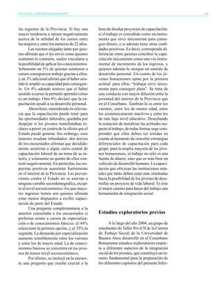 ENCUESTA A JÓVENES BONAERENSES                                                                163




las regiones de la Provincia. Sí hay una       hora de diseñar proyectos de capacitación:
mayor tendencia a opinar negativamente         si el trabajo es concebido como un instru-
acerca de la utilidad de los cursos entre      mento que sirve únicamente para conse-
las mujeres y entre los menores de 22 años.    guir dinero, o si además tiene otras cuali-
       Las razones alegadas tanto por quie-    dades positivas. Es decir, corresponde di-
nes afirman que sí les sirvió como quienes     ferenciar entre quienes conciben la capa-
sostienen lo contrario, suelen vincularse a    citación únicamente como una vía instru-
la posibilidad de aplicar los conocimientos.   mental de incremento de los ingresos, y
Solamente un 5% de quienes asistieron a        quienes además le otorgan un sentido de
cursos consiguieron trabajo gracias a ellos,   desarrollo personal. Un cuarto de los jó-
y un 3% adicional afirmó que el haber asis-    venes bonaerenses optan por la primera
tido le amplió su capacidad para conseguir-    actitud: para ellos, “trabajar sirve única-
lo. Un 4% además sostuvo que el haber          mente para conseguir plata”. Se trata de
asistido a cursos le permitió aprender cómo    una conducta con mayor difusión entre la
es un trabajo. Otro 6% declaró que la ca-      juventud del interior de la Provincia que
pacitación ayudó a su desarrollo personal.     en el Conurbano. También lo es entre los
       Ahora bien, entendiendo la relevan-     varones, entre los de menor edad, entre
cia que la capacitación puede tener para       los económicamente inactivos y entre los
las oportunidades laborales, quedaba por       de más bajo nivel educativo. Desechando
despejar si los jóvenes manifestaban re-       la tentación de moralizar las actitudes res-
chazo a priori en contra de la oferta que el   pecto al trabajo, de todas formas urge com-
Estado puede generar. Sin embargo, esos        prender que ellas deben ser tenidas en
temores resultan infundados: dos tercios       cuenta al momento de concebir estrategias
de los encuestados afirman que decidida-       diferenciales de capacitación para cada
mente asistirían a algún curso estatal de      grupo: para la amplia mayoría de los jóve-
capacitación laboral de un tema de su in-      nes bonaerenses, el trabajo no sólo es una
terés, y solamente un quinto de ellos con-     fuente de dinero, sino que es más bien un
testó negativamente. En particular, las res-   vehículo de desarrollo humano. La capaci-
puestas positivas aumentan fuertemente         tación que ofrezcan las instituciones esta-
en el interior de la Provincia. Las preven-    tales por tanto deben estar más orientadas
ciones contra el Estado no se asocian a        hacia la posibilidad de los jóvenes de desa-
ninguna variable sociodemográfica, excep-      rrollar un proyecto de vida laboral. Es éste
to al nivel socioeconómico: los que mayo-      el mejor camino para hacer del trabajo una
res ingresos tienen son quienes afirman        herramienta de integración social.
estar menos dispuestos a recibir capaci-
tación de parte del Estado.
       Una pregunta complementaria a la
anterior consultaba a los encuestados si       Estudios exploratorios previos
preferían asistir a cursos de especializa-
ción o de conocimientos básicos: el 44%               A lo largo del año 2004, un grupo de
seleccionó la primera opción, y el 35% la      estudiantes de Taller Nivel II de la Carrera
segunda. La demanda por especialización        de Trabajo Social de la Universidad de
aumenta sensiblemente entre los varones        Buenos Aires desarrolló en el Conurbano
y entre los de mayor edad. La de conoci-       Bonaerense estudios exploratorios respec-
mientos básicos se concentra en los jóve-      to a diferentes aspectos de la integración
nes de menor nivel socioeconómico.             social de los jóvenes, que constituyó un in-
       Por último, se incluyó en la encues-    sumo fundamental para la preparación de
ta una pregunta que resulta crucial a la       los diferentes capítulos del presente Infor-
 