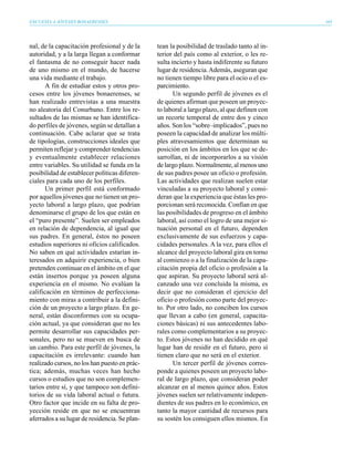 ENCUESTA A JÓVENES BONAERENSES                                                                165




nal, de la capacitación profesional y de la    tean la posibilidad de traslado tanto al in-
autoridad, y a la larga llegan a conformar     terior del país como al exterior, o les re-
el fantasma de no conseguir hacer nada         sulta incierto y hasta indiferente su futuro
de uno mismo en el mundo, de hacerse           lugar de residencia. Además, aseguran que
una vida mediante el trabajo.                  no tienen tiempo libre para el ocio o el es-
       A fin de estudiar estos y otros pro-    parcimiento.
cesos entre los jóvenes bonaerenses, se               Un segundo perfil de jóvenes es el
han realizado entrevistas a una muestra        de quienes afirman que poseen un proyec-
no aleatoria del Conurbano. Entre los re-      to laboral a largo plazo, al que definen con
sultados de las mismas se han identifica-      un recorte temporal de entre dos y cinco
do perfiles de jóvenes, según se detallan a    años. Son los “sobre–implicados”, pues no
continuación. Cabe aclarar que se trata        poseen la capacidad de analizar los múlti-
de tipologías, construcciones ideales que      ples atravesamientos que determinan su
permiten reflejar y comprender tendencias      posición en los ámbitos en los que se de-
y eventualmente establecer relaciones          sarrollan, ni de incorporarlos a su visión
entre variables. Su utilidad se funda en la    de largo plazo. Normalmente, al menos uno
posibilidad de establecer políticas diferen-   de sus padres posee un oficio o profesión.
ciales para cada uno de los perfiles.          Las actividades que realizan suelen estar
       Un primer perfil está conformado        vinculadas a su proyecto laboral y consi-
por aquellos jóvenes que no tienen un pro-     deran que la experiencia que éstas les pro-
yecto laboral a largo plazo, que podrían       porcionan será reconocida. Confían en que
denominarse el grupo de los que están en       las posibilidades de progreso en el ámbito
el “puro presente”. Suelen ser empleados       laboral, así como el logro de una mejor si-
en relación de dependencia, al igual que       tuación personal en el futuro, dependen
sus padres. En general, éstos no poseen        exclusivamente de sus esfuerzos y capa-
estudios superiores ni oficios calificados.    cidades personales. A la vez, para ellos el
No saben en qué actividades estarían in-       alcance del proyecto laboral gira en torno
teresados en adquirir experiencia, o bien      al comienzo o a la finalización de la capa-
pretenden continuar en el ámbito en el que     citación propia del oficio o profesión a la
están insertos porque ya poseen alguna         que aspiran. Su proyecto laboral será al-
experiencia en el mismo. No evalúan la         canzado una vez concluida la misma, es
calificación en términos de perfecciona-       decir que no consideran el ejercicio del
miento con miras a contribuir a la defini-     oficio o profesión como parte del proyec-
ción de un proyecto a largo plazo. En ge-      to. Por otro lado, no conciben los cursos
neral, están disconformes con su ocupa-        que llevan a cabo (en general, capacita-
ción actual, ya que consideran que no les      ciones básicas) ni sus antecedentes labo-
permite desarrollar sus capacidades per-       rales como complementarios a su proyec-
sonales, pero no se mueven en busca de         to. Estos jóvenes no han decidido en qué
un cambio. Para este perfil de jóvenes, la     lugar han de residir en el futuro, pero sí
capacitación es irrelevante: cuando han        tienen claro que no será en el exterior.
realizado cursos, no los han puesto en prác-          Un tercer perfil de jóvenes corres-
tica; además, muchas veces han hecho           ponde a quienes poseen un proyecto labo-
cursos o estudios que no son complemen-        ral de largo plazo, que consideran poder
tarios entre sí, y que tampoco son defini-     alcanzar en al menos quince años. Estos
torios de su vida laboral actual o futura.     jóvenes suelen ser relativamente indepen-
Otro factor que incide en su falta de pro-     dientes de sus padres en lo económico, en
yección reside en que no se encuentran         tanto la mayor cantidad de recursos para
aferrados a su lugar de residencia. Se plan-   su sostén los consiguen ellos mismos. En
 