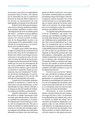 ENCUESTA A JÓVENES BONAERENSES                                                                      167




los jóvenes, ya no sólo en su capacidad de       pueda ser desde el punto de vista social.
proyectarlo hacia el futuro, sino además         En el límite, también podría ser considera-
por la intensidad con que la experiencia         da legítima aunque fuera ilegal o inmoral.
presente de inserción laboral imprime en         En general, quienes sustentan esta visión
los jóvenes su representación de estar           son jóvenes que no se consideran pobres,
participando activamente en la vida social.      que no tienen carencias de bienes mate-
       Robert Castel afirma que la integra-      riales ni de consumo. Se sienten integra-
ción social se alcanza mediante la búsque-       dos a la sociedad por medio del consumo
da de grandes equilibrios sociales y de la       de bienes que habilita el dinero.
“homogeneización de la sociedad a partir                Un segundo tipo podría denominarse
del centro”, mediante acciones públicas          el de los “escaladores”, que remite a las
tales como el acceso universal a la edu-         personas que consideran el trabajo como
cación y los servicios sociales, la reduc-       un medio para alcanzar el progreso perso-
ción de las desigualdades sociales y un          nal. A diferencia de los materialistas, le otor-
mejor reparto de las oportunidades, el de-       gan valor a la actividad laboral en sí, más
sarrollo de las protecciones y la consoli-       que a la remuneración que se recibe por
dación de la condición salarial.                 ella. Entre quienes corresponden a este tipo
       El empleo, pese a haber sido duran-       se han podido detectar subdivisiones inter-
te siglos la institución de socialización de     nas. Por un lado, los que afirman no estar
jóvenes más eficaz de las sociedades mo-         logrando su desarrollo personal por estar
dernas, hoy remite a una imagen conven-          desocupados o subocupados, que además
cional que se encuentra en crisis. En rela-      señalan no participar en la toma de decisio-
ción a la inserción laboral de los jóvenes,      nes en aspectos que consideran valiosos.
la Organización Internacional del Trabajo        El segundo subtipo se constituye por aque-
señala que las tasas de desocupación de          llos que, aun cuando no tienen un trabajo
este sector poblacional superan amplia-          bien remunerado, igualmente conciben que
mente las de los adultos y que su ritmo de       cualquier actividad económica es una vía
crecimiento es acelerado. Según sus esti-        de superación personal.
maciones, hay en el mundo unos 74 millo-                Un tercer caso es el de los “idealis-
nes de jóvenes desempleados, lo cual su-         tas”, que consideran al trabajo principal-
pone que representan el 41% de los 180           mente como un medio para pertenecer
millones de desempleados del mundo.              plenamente a la comunidad que integran.
       A partir de los resultados obtenidos      Resaltan las posibilidades de sentirse úti-
mediante la realización y análisis de las        les y de ser respetados por los demás como
entrevistas a jóvenes bonaerenses, se han        consecuencia del desarrollo de un traba-
identificado tres tipos ideales referidos a      jo. Lo consideran como un valor en sí mis-
la imagen juvenil del mundo del trabajo.         mo, como una fuente de identidad.
Los mismos se detallan a continuación.                  Obviamente, se trata de perfiles
       El perfil “materialista” es el de quie-   ideales, en tanto muchos jóvenes compar-
nes definen al trabajo únicamente como           ten rasgos de unos y otros. Las principa-
un medio para obtener dinero. Para ellos,        les problemáticas que señalan unos y otros
su cualidad más importante es el salario.        en relación al mundo del trabajo son la
No importa tanto la actividad que se reali-      constante necesidad de adaptación a exi-
za, sino la remuneración por ella que se         gencias cada vez más estrictas del mer-
recibe. En definitiva, representarían en su      cado laboral y la estigmatización que ori-
extremo la corriente que considera legíti-       gina vivir situaciones de desempleo. Esta
ma cualquier actividad que otros individuos      última produce un fuerte aislamiento so-
demanden con dinero, por más inútil que          cial, por cuanto no sólo genera privacio-
 