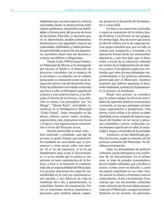 170                        INFORME SOBRE DESARROLLO HUMANO EN LA PROVINCIA DE BUENOS AIRES 2004-2005




      importante que, en estos espacios, realicen       tar, promover el desarrollo de herramien-
      actividades donde se desenvuelvan como            tas y creatividad.
      sujetos autónomos, desarrollen sus habili-               En base a las entrevistas realizadas
      dades y formen parte del proceso de toma          y según su concepción de la cultura, pue-
      de decisiones. Para ello, es necesario que,       de dividirse a los jóvenes en tres grupos.
      en su intervención, puedan comunicarse,           En primer lugar, hay un sector que asocia
      desenvolverse con seguridad, conocer sus          la idea de cultura con la de capacitación.
      capacidades, habilidades y trabas persona-        Este grupo considera que, por un lado, la
      les para defender su posición con argumen-        cultura está compuesta y orientada a la
      tos racionales, hacer valer sus derechos y        educación formal desde las instituciones
      conocer sus deberes y obligaciones.               educativas, y por otro lado, que se desa-
             Desde el año 1999 el actual Gobier-        rrolla a través de la educación informal
      no Municipal de Morón se ha distinguido           por medio de la implementación de talle-
      por encarar el diseño y el desarrollo de          res y cursos. Esta opinión explica los con-
      proyectos vinculados con la temática de           tenidos que estos jóvenes demandan ma-
      la juventud y su relación con la cultura,         yoritariamente a las políticas culturales
      destacando su valoración como vía de in-          promovidas por el Municipio. También
      tegración social y eje del desarrollo local.      sostienen que debería apuntarse al desa-
      Entre las diferentes actividades culturales       rrollo intelectual, a promover el pensamien-
      que lleva a cabo, se distinguen aquellas de       to, la lectura y la enseñanza.
      carácter y convocatoria masiva, y las diri-              Desde otra postura, se considera
      gidas al interior de los barrios, cuya difu-      que la cultura integra las diversas activi-
      sión es menor. Las principales son “La            dades de expresión artística o musical para
      Minga”, “Morón Rock”, actividades re-             recreación, en las que participan jóvenes
      creativas en el Polideportivo Municipal           como espectadores o productores. Una
      “Gorki Grana”, ferias artesanales en las          última visión refiere a la cultura en tanto
      plazas, talleres, cursos, teatro, recitales,      identidad, como conjunto de aspectos que
      exposiciones, cine, el proyecto Arte Joven        hacen del hombre un ser social y perso-
      y el apoyo a las organizaciones comunita-         nal: costumbres, valores, tradiciones, co-
      rias a través del Proyecto Joven.                 nocimientos significativos sobre la comu-
             Resulta primordial el tener claro –        nidad y rasgos construidos de la sociedad.
      bien analizado y estudiado– qué tipo de                  Asimismo, se han identificado per-
      jóvenes se quiere formar, qué transmitir-         files de jóvenes, según su relación con las
      les mediante las actividades que se pro-          políticas culturales del Municipio. Se de-
      mueven y cómo actuar sobre este terre-            tallan a continuación.
      no. Si se les da esperanza, si se les da                 Entre los demandantes de políticas
      fundamentos para evitar el descreimien-           culturales, puede distinguirse a los confor-
      to, si se les enseña que la cultura es im-        mes de los disconformes. En el primer
      portante en tanto reproductora de la his-         caso, se trata de grandes consumidores
      toria, o bien si se transmite lo contrario,       de actividades culturales, que conciben el
      todo ello es responsabilidad del Municipio.       acceso a éstas como un derecho y como
      Los jóvenes atraviesan una etapa de vul-          un aspecto importante en sus vidas. Sue-
      nerabilidad en la cual sus representacio-         len asociar la cultura a elementos como el
      nes sociales y sus objetivos de vida se           conocimiento, el arte y la expresión. Con-
      modifican día a día, y paralelamente, se          sideran que sus necesidades culturales
      consolidan factores de marginación. Por           están cubiertas por las actividades promo-
      eso es importante inculcar esperanzas y           vidas por el Municipio, aunque reconocen
      proyectos, pero también educar, capaci-           falencias en las mismas. En particular,
 