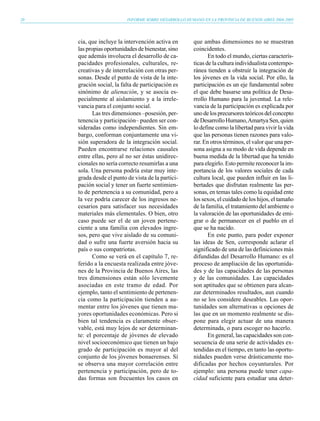 20                        INFORME SOBRE DESARROLLO HUMANO EN LA PROVINCIA DE BUENOS AIRES 2004-2005




     cia, que incluye la intervención activa en        que ambas dimensiones no se muestran
     las propias oportunidades de bienestar, sino      coincidentes.
     que además involucra el desarrollo de ca-                En todo el mundo, ciertas caracterís-
     pacidades profesionales, culturales, re-          ticas de la cultura individualista contempo-
     creativas y de interrelación con otras per-       ránea tienden a obstruir la integración de
     sonas. Desde el punto de vista de la inte-        los jóvenes en la vida social. Por ello, la
     gración social, la falta de participación es      participación es un eje fundamental sobre
     sinónimo de alienación, y se asocia es-           el que debe basarse una política de Desa-
     pecialmente al aislamiento y a la irrele-         rrollo Humano para la juventud. La rele-
     vancia para el conjunto social.                   vancia de la participación es explicada por
            Las tres dimensiones –posesión, per-       uno de los precursores teóricos del concepto
     tenencia y participación– pueden ser con-         de Desarrollo Humano, Amartya Sen, quien
     sideradas como independientes. Sin em-            lo define como la libertad para vivir la vida
     bargo, conforman conjuntamente una vi-            que las personas tienen razones para valo-
     sión superadora de la integración social.         rar. En otros términos, el valor que una per-
     Pueden encontrarse relaciones causales            sona asigna a su modo de vida depende en
     entre ellas, pero al no ser éstas unidirec-       buena medida de la libertad que ha tenido
     cionales no sería correcto resumirlas a una       para elegirlo. Esto permite reconocer la im-
     sola. Una persona podría estar muy inte-          portancia de los valores sociales de cada
     grada desde el punto de vista de la partici-      cultura local, que pueden influir en las li-
     pación social y tener un fuerte sentimien-        bertades que disfrutan realmente las per-
     to de pertenencia a su comunidad, pero a          sonas, en temas tales como la equidad ente
     la vez podría carecer de los ingresos ne-         los sexos, el cuidado de los hijos, el tamaño
     cesarios para satisfacer sus necesidades          de la familia, el tratamiento del ambiente o
     materiales más elementales. O bien, otro          la valoración de las oportunidades de emi-
     caso puede ser el de un joven pertene-            grar o de permanecer en el pueblo en el
     ciente a una familia con elevados ingre-          que se ha nacido.
     sos, pero que vive aislado de su comuni-                 En este punto, para poder exponer
     dad o sufre una fuerte aversión hacia su          las ideas de Sen, corresponde aclarar el
     país o sus compatriotas.                          significado de una de las definiciones más
            Como se verá en el capítulo 7, re-         difundidas del Desarrollo Humano: es el
     ferido a la encuesta realizada entre jóve-        proceso de ampliación de las oportunida-
     nes de la Provincia de Buenos Aires, las          des y de las capacidades de las personas
     tres dimensiones están sólo levemente             y de las comunidades. Las capacidades
     asociadas en este tramo de edad. Por              son aptitudes que se obtienen para alcan-
     ejemplo, tanto el sentimiento de pertenen-        zar determinados resultados, aun cuando
     cia como la participación tienden a au-           no se los considere deseables. Las opor-
     mentar entre los jóvenes que tienen ma-           tunidades son alternativas u opciones de
     yores oportunidades económicas. Pero si           las que en un momento realmente se dis-
     bien tal tendencia es claramente obser-           pone para elegir actuar de una manera
     vable, está muy lejos de ser determinan-          determinada, o para escoger no hacerlo.
     te: el porcentaje de jóvenes de elevado                  En general, las capacidades son con-
     nivel socioeconómico que tienen un bajo           secuencia de una serie de actividades ex-
     grado de participación es mayor al del            tendidas en el tiempo, en tanto las oportu-
     conjunto de los jóvenes bonaerenses. Sí           nidades pueden verse drásticamente mo-
     se observa una mayor correlación entre            dificadas por hechos coyunturales. Por
     pertenencia y participación, pero de to-          ejemplo: una persona puede tener capa-
     das formas son frecuentes los casos en            cidad suficiente para estudiar una deter-
 
