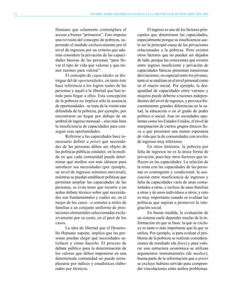 22                         INFORME SOBRE DESARROLLO HUMANO EN LA PROVINCIA DE BUENOS AIRES 2004-2005




     Humano que solamente contemplara el                       El ingreso es uno de los factores prin-
     acceso a bienes “primarios”. Esto impone           cipales que determinan las capacidades,
     una revisión del concepto de pobreza, su-          especialmente porque su insuficiencia sue-
     perando el medido exclusivamente por el            le ser la principal causa de las privaciones
     nivel de ingresos por un criterio que ade-         relacionadas a la pobreza. Pero existen
     más considere la privación de las capaci-          otros factores que no pueden ser dejados
     dades básicas de las personas “para lle-           de lado, porque las conexiones que existen
     var el tipo de vida que valoran y que tie-         entre ingreso insuficiente y privación de
     nen razones para valorar”.                         capacidades básicas presentan numerosas
           El concepto de capacidades se dis-           desviaciones, en especial entre los jóvenes,
     tingue del de oportunidades, en tanto éste         tanto si se analizan en el nivel personal como
     hace referencia a los logros reales de las         en el macro–social. Por ejemplo, la des-
     personas y aquél a la libertad que han te-         igualdad de capacidades entre varones y
     nido para llegar a ellos. Esta concepción          mujeres puede deberse a razones indepen-
     de la pobreza no implica sólo la ausencia          dientes del nivel de ingresos, y provoca fre-
     de oportunidades –se trata de la visión más        cuentemente grandes diferencias en la sa-
     difundida de la pobreza, por ejemplo, por          lud, la educación o en el grado de poder
     encontrarse un hogar por debajo de un              político o social. Aun en sociedades opu-
     umbral de ingreso mensual–, sino más bien          lentas como los Estados Unidos, el nivel de
     la insuficiencia de capacidades para con-          marginación de ciertos grupos étnicos lle-
     seguir esas oportunidades.                         va a que presenten una menor esperanza
           Referirse a las capacidades hace in-         de vida que la de comunidades con niveles
     necesario definir a priori qué necesida-           de ingresos muy inferiores.
     des de las personas deben ser objeto de                   En otros términos: la pobreza por
     las políticas públicas estatales: en la medi-      falta de ingresos no es la única forma de
     da en que cada comunidad pueda deter-              privación, pues hay otros factores que in-
     minar qué medios son más idóneos para              fluyen en las capacidades. La relación de
     satisfacer sus necesidades (por ejemplo,           la renta con las capacidades de las perso-
     un nivel de ingresos mínimos universal),           nas es contingente y condicional: la aso-
     mientras se puedan establecer políticas que        ciación entre insuficiencia de ingresos y
     permitan ampliar las capacidades de las            falta de capacidades varía de unas comu-
     personas, se evita tener que recurrir a un         nidades a otras, e incluso de unas familias
     arduo debate técnico sobre qué necesida-           a otras y de unos individuos a otros; y esto
     des son fundamentales y cuáles no, en el           es muy importante cuando se evalúan las
     mejor de los casos –o someter a miles de           políticas que aspiran a promover la inte-
     familias a un conjunto uniforme de pres-           gración social.
     taciones elementales seleccionadas exclu-                 En buena medida, la evaluación de
     sivamente por su costo, en el peor de los          un sistema suele depender mucho de la in-
     casos.                                             formación en que se basa: la que se exclu-
           La idea de libertad que el Desarro-          ye es tanto o más importante que la que se
     llo Humano supone, implica que las per-            utiliza. Por ejemplo, si para evaluar el pro-
     sonas puedan elegir qué necesidades sa-            blema de la pobreza se realizan considera-
     tisfacer y cómo hacerlo. El proceso de             ciones de resultado (de fines) y para valo-
     debate público para la determinación de            rar una estructura económica se utilizan
     los valores que deben imponerse en una             argumentos instrumentales (de medios),
     determinada comunidad no puede reem-               buena parte de la información que a priori
     plazarse por índices y estadísticas elabo-         se excluye hubiera servido para compren-
     rados por técnicos.                                der vinculaciones entre ambos problemas:
 