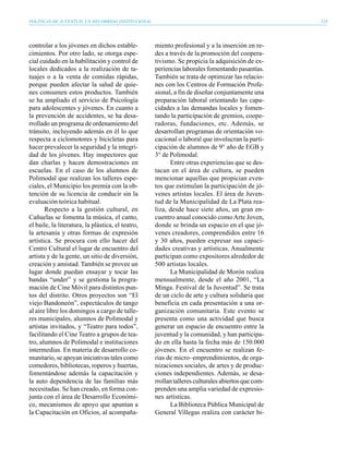 POLÍTICAS DE JUVENTUD, UN RECORRIDO INSTITUCIONAL                                                   229




controlar a los jóvenes en dichos estable-          miento profesional y a la inserción en re-
cimientos. Por otro lado, se otorga espe-           des a través de la promoción del coopera-
cial cuidado en la habilitación y control de        tivismo. Se propicia la adquisición de ex-
locales dedicados a la realización de ta-           periencias laborales fomentando pasantías.
tuajes o a la venta de comidas rápidas,             También se trata de optimizar las relacio-
porque pueden afectar la salud de quie-             nes con los Centros de Formación Profe-
nes consumen estos productos. También               sional, a fin de diseñar conjuntamente una
se ha ampliado el servicio de Psicología            preparación laboral orientando las capa-
para adolescentes y jóvenes. En cuanto a            cidades a las demandas locales y fomen-
la prevención de accidentes, se ha desa-            tando la participación de gremios, coope-
rrollado un programa de ordenamiento del            radoras, fundaciones, etc. Además, se
tránsito, incluyendo además en él lo que            desarrollan programas de orientación vo-
respecta a ciclomotores y bicicletas para           cacional o laboral que involucran la parti-
hacer prevalecer la seguridad y la integri-         cipación de alumnos de 9° año de EGB y
dad de los jóvenes. Hay inspectores que             3° de Polimodal.
dan charlas y hacen demostraciones en                     Entre otras experiencias que se des-
escuelas. En el caso de los alumnos de              tacan en el área de cultura, se pueden
Polimodal que realizan los talleres espe-           mencionar aquellas que propician even-
ciales, el Municipio los premia con la ob-          tos que estimulan la participación de jó-
tención de su licencia de conducir sin la           venes artistas locales. El área de Juven-
evaluación teórica habitual.                        tud de la Municipalidad de La Plata rea-
       Respecto a la gestión cultural, en           liza, desde hace siete años, un gran en-
Cañuelas se fomenta la música, el canto,            cuentro anual conocido como Arte Joven,
el baile, la literatura, la plástica, el teatro,    donde se brinda un espacio en el que jó-
la artesanía y otras formas de expresión            venes creadores, comprendidos entre 16
artística. Se procura con ello hacer del            y 30 años, pueden expresar sus capaci-
Centro Cultural el lugar de encuentro del           dades creativas y artísticas. Anualmente
artista y de la gente, un sitio de diversión,       participan como expositores alrededor de
creación y amistad. También se provee un            500 artistas locales.
lugar donde puedan ensayar y tocar las                    La Municipalidad de Morón realiza
bandas “under” y se gestiona la progra-             mensualmente, desde el año 2001, “La
mación de Cine Móvil para distintos pun-            Minga. Festival de la Juventud”. Se trata
tos del distrito. Otros proyectos son “El           de un ciclo de arte y cultura solidaria que
viejo Bandoneón”, espectáculos de tango             beneficia en cada presentación a una or-
al aire libre los domingos a cargo de talle-        ganización comunitaria. Este evento se
res municipales, alumnos de Polimodal y             presenta como una actividad que busca
artistas invitados, y “Teatro para todos”,          generar un espacio de encuentro entre la
facilitando el Cine Teatro a grupos de tea-         juventud y la comunidad, y han participa-
tro, alumnos de Polimodal e instituciones           do en ella hasta la fecha más de 150.000
intermedias. En materia de desarrollo co-           jóvenes. En el encuentro se realizan fe-
munitario, se apoyan iniciativas tales como         rias de micro–emprendimientos, de orga-
comedores, bibliotecas, roperos y huertas,          nizaciones sociales, de artes y de produc-
fomentándose además la capacitación y               ciones independientes. Además, se desa-
la auto dependencia de las familias más             rrollan talleres culturales abiertos que com-
necesitadas. Se han creado, en forma con-           prenden una amplia variedad de expresio-
junta con el área de Desarrollo Económi-            nes artísticas.
co, mecanismos de apoyo que apuntan a                     La Biblioteca Pública Municipal de
la Capacitación en Oficios, al acompaña-            General Villegas realiza con carácter bi-
 
