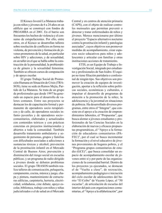 POLÍTICAS DE JUVENTUD, UN RECORRIDO INSTITUCIONAL                                                   233




       El Kiosco Juvenil La Matanza traba-          Central y en centros de atención primaria
ja con niños y jóvenes de 6 a 24 años en un         (CAPS), con el objeto de realizar contro-
edificio que se construyó con fondos de             les mensuales que permitan prevenir o
PROAMBA en el 2001. En el barrio son                detectar y tratar enfermedades de niños y
frecuentes los hechos de violencia y el con-        jóvenes. Merece mencionarse por último
sumo de estupefacientes. Por ello, entre            el proyecto “Espacio alternativo nocturno
otros, en el Kiosco se desarrollan talleres         contra la prostitución infantil y patologías
sobre resolución de conflictos en forma no          asociadas”, cuyos objetivos son promover
violenta, de prevención y formación de jó-          medidas de acompañamiento, crear espa-
venes promotores de la salud, en particular         cios socio–educativos para niños y ado-
sobre HIV y adicciones, y de sexualidad,            lescentes y articular con familias y otras
en un taller en el que se habla sobre la cons-      instituciones acciones de tratamiento.
trucción de la personalidad, la problemáti-                ETIS, es un Equipo de Trabajo e In-
ca de género y la sexualidad femenina.              vestigación Social, integrado por estudian-
También se ofrecen cursos de computación            tes y profesionales de San Isidro. El equi-
y de apoyo escolar.                                 po no tiene filiación partidaria o confesio-
       El grupo Trabajo Social de Promo-            nal de ningún tipo. Sus objetivos son pro-
ción Humana en Situación de Crisis (TRA-            mover la creación de equipos de investi-
SOS), tiene su sede en Ramos Mejía, Par-            gación, aportar a la reflexión sobre políti-
tido de La Matanza. Se trata de un grupo            cas sociales, económicas y culturales, e
de profesionales que desde 1997 ha gene-            impulsar el desarrollo de programas de
rado un espacio para el desarrollo de va-           atención a la promoción de la niñez, la
lores comunes. Entre sus proyectos se               adolescencia y la juventud en situaciones
destacan los de capacitación formal y per-          de pobreza. Ha desarrollado diversos pro-
manente de operadores socio–terapéuti-              gramas, entre otros el “Integrar”, que con-
cos y de calle, de operadores sociales in-          siste en el apoyo a la creación de empren-
fanto–juveniles y de operadores socio–              dimientos laborales, el “Propuestas”, que
comunitarios, elaborados y actualizados             busca alentar a jóvenes estudiantes y pro-
con contenidos teóricos y con prácticas             fesionales de las Ciencias Sociales en la
concretas en proyectos institucionales y            elaboración de nuevas y eficaces propues-
abiertos a toda la comunidad. También               tas programáticas, el “Apoyo a la forma-
desarrolla tratamiento ambulatorio y se-            ción de educadores comunitarios (PA-
guimiento de personas, grupos y familias            FEC)”, por el cual se busca incrementar
con dificultades asociadas a adicciones a           la formación y el nivel educativo de jóve-
sustancias tóxicas y alcohol; prevención            nes provenientes de hogares pobres, y el
de la prostitución infantil en el Mercado           “Programa grupos comunitarios de estu-
Central de Buenos Aires; prevención y               dio (GCE)”, que busca consolidar un es-
disminución del riesgo social en escuelas           pacio de acompañamiento escolar de jó-
públicas; y un programa de radio dirigido           venes entre sí y por parte de las organiza-
a jóvenes donde se debaten problemas                ciones de la comunidad barrial. Dentro de
sociales. El grupo TRASOS también rea-              los proyectos ya ejecutados, se destacan
liza talleres de comunicación, peluquería,          el de “Vuelta a clase”, de recreación,
campamento, cocina, música y juego, cha-            acompañamiento pedagógico e iniciación
pa y pintura, mantenimiento de estructu-            del ciclo escolar de adolescentes del ba-
ras edilicias, carpintería, herrería, electri-      rrio “El Ceibo” de Vicente López, el “50
cidad, soldaduras, cine debate, apoyo es-           escuelas”, de articulación de escuelas del
colar, biblioteca, trabajo con niños y niñas        interior del país con organizaciones comu-
judicializados o el de salud en el Mercado          nitarias, el “Apoyo a la alfabetización”, por
 