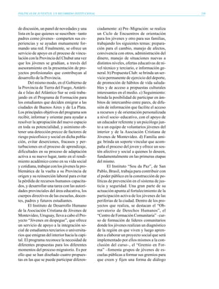 POLÍTICAS DE JUVENTUD, UN RECORRIDO INSTITUCIONAL                                                  239




de discusión, un panel de novedades y una           ciadamente: a) Pre–Migración: se realiza
lista en la que quienes se suscriben –tanto         un Ciclo de Encuentros de orientación
padres como jóvenes– comparten sus ex-              para los jóvenes y otro para sus familias,
periencias y se ayudan mutuamente for-              trabajando los siguientes temas: prepara-
mando una red. Finalmente, se ofrece un             ción para el cambio, manejo de afectos,
servicio de apoyo en el proceso de vincu-           convivencia con otros, administración del
lación con la Provincia del Chubut una vez          dinero, manejo de situaciones nuevas a
que los jóvenes se gradúan, a través del            distintos niveles, ofertas educativas de ni-
asesoramiento en la presentación de pro-            vel técnico y terciario, e información ge-
yectos profesionales que contribuyan al             neral. b) Propuesta Club: se brinda un ser-
desarrollo de la Provincia.                         vicio permanente de ejercicio del deporte,
       Del mismo modo, en el Gobierno de            de promoción de hábitos de vida saluda-
la Provincia de Tierra del Fuego, Antárti-          bles y de acceso a propuestas culturales
da e Islas del Atlántico Sur se está traba-         interesantes en el medio. c) Seguimiento:
jando en el Programa de Formación para              brinda la posibilidad de participar en ám-
los estudiantes que deciden emigrar a las           bitos de intercambio entre pares, de difu-
ciudades de Buenos Aires y de La Plata.             sión de información que facilite el acceso
Los principales objetivos del programa son          a recursos y de orientación personalizada
recibir, informar y orientar para ayudar a          a nivel socio–educativo, con el apoyo de
resolver la apropiación del nuevo espacio           un educador referente y un psicólogo jun-
en toda su potencialidad, y asimismo ob-            to a un equipo de voluntarios jóvenes del
tener una detección precoz de factores de           interior y de la Asociación Cristiana de
riesgo psicofísico y social en dicha pobla-         Jóvenes de Montevideo. d) Familia ami-
ción, evitar deserciones, fracasos y per-           ga: brinda un soporte vincular que acom-
turbaciones en el proceso de aprendizaje,           paña el proceso del joven y ofrece un sos-
dificultades en su proceso de adaptación            tén afectivo y social a quienes lo deseen,
activa a su nuevo lugar, tanto en el rendi-         fundamentalmente en las primeras etapas
miento académico como en su vida social             del mismo.
y cotidiana, trabajar con los jóvenes la pro-              El Instituto “Sou da Paz”, de San
blemática de la vuelta a su Provincia de            Pablo, Brasil, trabaja para contribuir con
origen y su reinserción laboral para evitar         el poder público en la construcción de po-
la pérdida de recursos humanos capacita-            líticas de prevención en el sistema de jus-
dos, y desarrollar una tarea con las autori-        ticia y seguridad. Una gran parte de su
dades provinciales del área educativa, los          actuación apunta al fortalecimiento de la
cuerpos directivos de las escuelas, docen-          participación activa de los jóvenes de las
tes, padres y futuros estudiantes.                  periferias de la ciudad. Dentro de los pro-
       El Instituto de Desarrollo Humano            yectos que realiza, se destacan el “Ob-
de la Asociación Cristiana de Jóvenes de            servatorio de Derechos Humanos”, el
Montevideo, Uruguay, lleva a cabo el Pro-           “Centro de Formación Comunitaria” –cur-
yecto “Jóvenes en despegue”, que ofrece             so de formación de líderes comunitarios
un servicio de apoyo a la integración so-           donde los jóvenes realizan un diagnóstico
cial de estudiantes terciarios o universita-        de la región en que viven y luego apren-
rios que emigran del interior hacia la capi-        den a elaborar un proyecto social que será
tal. El programa reconoce la necesidad de           implementado por ellos mismos a la con-
diferentes propuestas para los diferentes           clusión del curso–, el “Gremio en For-
momentos del proceso migratorio. Es por             ma” –fomenta grupos de jóvenes de es-
ello que se han diseñado cuatro propues-            cuelas públicas a formar sus gremios para
tas en las que se puede participar diferen-         que creen y fijen una forma de diálogo
 