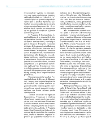240                        INFORME SOBRE DESARROLLO HUMANO EN LA PROVINCIA DE BUENOS AIRES 2004-2005




      representativa y legítima con otros acto-         ciativas a través de experiencias partici-
      res, para tratar cuestiones de represen-          pativas. Allí se llevan a cabo Talleres Ex-
      tación y legitimidad– y el “Polos de la Paz”      presivos y actividades barriales en temas
      –espacios públicos gestionados por la ju-         tales como derechos humanos, escritura,
      ventud para la práctica deportiva y cul-          teatro, coordinación, cómic, promotores
      tural en las comunidades de la periferia          barriales, baile, zancos y malabares, rock,
      urbana, para que la construcción y la re-         video, expresión corporal, radio y comuni-
      vitalización de espacios sea acompañada           cación y match de improvisación.
      de una política de ocupación y gestión                   En Ciudad Bolívar, Colombia, se lle-
      comunitaria juvenil.                              va a cabo el proyecto “Adscripciones
             El Programa de Empleabilidad Ju-           identitarias y juventud artística”, cuyo ob-
      venil del Centro de la Juventud de la Mu-         jetivo es analizar diferentes atribuciones
      nicipalidad de Rosario, Santa Fe, ofrece          que ilustran los procesos de cambio que
      diferentes herramientas y estrategias             se están llevando a cabo en el sur de Bo-
      para la búsqueda de empleo, rescatando            gotá. Allí los jóvenes “muestran la revali-
      aptitudes, destrezas y potencialidades que        dación de antiguos esquemas de pensa-
      permitan a los jóvenes insertarse en el           miento y de relación, que hacen necesario
      mundo laboral. Se organiza a través de            el aprovechamiento y la creación de es-
      cursos de capacitación y relevamientos            pacios de recreo y desarrollo juvenil, como
      permanentes, a fin de detectar necesida-          lugares donde puedan desarrollar y afian-
      des de los jóvenes y posibles respuestas          zar sus valores culturales y actividades,
      a las demandas. Se ofrecen, entre otros,          que incluyen la música, la televisión, la
      jornadas de orientación laboral, cursos de        radio, la moda y la tecnología, entre otros”.
      computación y de promotores recreati-             También existen otras actividades afines,
      vos, inglés, servicio de atención al clien-       tales como la experiencia de dos talleres
      te, trabajo en equipo, comunicación inter-        de arte que permitieron conformar la “Ju-
      personal, liderazgo organizacional, mar-          ventud artística de Ciudad Bolívar”. Los
      keting, ventas y micro emprendimientos            jóvenes que participaron en ellos afirma-
      productivos.                                      ron que el conocer y poder definir a otros
             Un programa similar es el de For-          habitantes de su barrio les permitía tener
      mación Laboral de Jóvenes de Montevi-             una actitud más tolerante y de respeto
      deo, Uruguay, que luego de la aplicación          hacia ellos, disminuyendo los niveles de
      de los cursos y los talleres realiza un se-       estigmatización negativa.
      guimiento con las empresas que los incor-                El Programa “Educaçao para o Tra-
      poran, lo que permite una mejor reorien-          balho de Senac”, San Pablo, Brasil, está
      tación en caso de que vuelvan a quedar            dirigido a jóvenes económicamente des-
      desempleados.                                     favorecidos. La idea que orienta al pro-
             También en Rosario se organizan            yecto es que ha habido un cambio desde
      Encuentros de Jóvenes con el objeto de            una sociedad en la que imperaba la cultu-
      ofrecerles un espacio masivo de partici-          ra de la especialización y los trabajos frag-
      pación con características alternativas,          mentados bajo la relación de empleo en
      donde los mismos no sean meros espec-             un modelo de producción industrial, a una
      tadores, sino protagonistas de las activi-        en la que se exigen nuevas calificaciones
      dades propuestas. Además, el Programa             –muchas todavía no delineadas–, más
      de movilización y participación juvenil tie-      orientada a los servicios. El programa in-
      ne como objetivo posibilitar el acercamien-       tenta implementar una nueva concepción
      to de jóvenes a diferentes lenguajes ex-          de la educación, que considera más el sa-
      presivos que les permitan canalizar sus ini-      ber ser y el saber por qué hacer que el
 