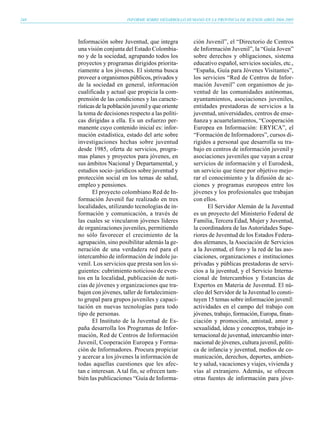 248                         INFORME SOBRE DESARROLLO HUMANO EN LA PROVINCIA DE BUENOS AIRES 2004-2005




      Información sobre Juventud, que integra            ción Juvenil”, el “Directorio de Centros
      una visión conjunta del Estado Colombia-           de Información Juvenil”, la “Guía Joven”
      no y de la sociedad, agrupando todos los           sobre derechos y obligaciones, sistema
      proyectos y programas dirigidos priorita-          educativo español, servicios sociales, etc.,
      riamente a los jóvenes. El sistema busca           “España, Guía para Jóvenes Visitantes”,
      proveer a organismos públicos, privados y          los servicios “Red de Centros de Infor-
      de la sociedad en general, información             mación Juvenil” con organismos de ju-
      cualificada y actual que propicia la com-          ventud de las comunidades autónomas,
      prensión de las condiciones y las caracte-         ayuntamientos, asociaciones juveniles,
      rísticas de la población juvenil y que oriente     entidades prestadoras de servicios a la
      la toma de decisiones respecto a las políti-       juventud, universidades, centros de ense-
      cas dirigidas a ella. Es un esfuerzo per-          ñanza y acuartelamientos, “Cooperación
      manente cuyo contenido inicial es: infor-          Europea en Información: ERYICA”, el
      mación estadística, estado del arte sobre          “Formación de Informadores”, cursos di-
      investigaciones hechas sobre juventud              rigidos a personal que desarrolla su tra-
      desde 1985, oferta de servicios, progra-           bajo en centros de información juvenil y
      mas planes y proyectos para jóvenes, en            asociaciones juveniles que vayan a crear
      sus ámbitos Nacional y Departamental, y            servicios de información y el Eurodesk,
      estudios socio–jurídicos sobre juventud y          un servicio que tiene por objetivo mejo-
      protección social en los temas de salud,           rar el conocimiento y la difusión de ac-
      empleo y pensiones.                                ciones y programas europeos entre los
             El proyecto colombiano Red de In-           jóvenes y los profesionales que trabajan
      formación Juvenil fue realizado en tres            con ellos.
      localidades, utilizando tecnologías de in-                El Servidor Alemán de la Juventud
      formación y comunicación, a través de              es un proyecto del Ministerio Federal de
      las cuales se vincularon jóvenes líderes           Familia, Tercera Edad, Mujer y Juventud,
      de organizaciones juveniles, permitiendo           la coordinadora de las Autoridades Supe-
      no sólo favorecer el crecimiento de la             riores de Juventud de los Estados Federa-
      agrupación, sino posibilitar además la ge-         dos alemanes, la Asociación de Servicios
      neración de una verdadera red para el              a la Juventud, el foro y la red de las aso-
      intercambio de información de índole ju-           ciaciones, organizaciones e instituciones
      venil. Los servicios que presta son los si-        privadas y públicas prestadoras de servi-
      guientes: cubrimiento noticioso de even-           cios a la juventud, y el Servicio Interna-
      tos en la localidad, publicación de noti-          cional de Intercambios y Estancias de
      cias de jóvenes y organizaciones que tra-          Expertos en Materia de Juventud. El nú-
      bajen con jóvenes, taller de fortalecimien-        cleo del Servidor de la Juventud lo consti-
      to grupal para grupos juveniles y capaci-          tuyen 15 temas sobre información juvenil:
      tación en nuevas tecnologías para todo             actividades en el campo del trabajo con
      tipo de personas.                                  jóvenes, trabajo, formación, Europa, finan-
             El Instituto de la Juventud de Es-          ciación y promoción, amistad, amor y
      paña desarrolla los Programas de Infor-            sexualidad, ideas y conceptos, trabajo in-
      mación, Red de Centros de Información              ternacional de juventud, intercambio inter-
      Juvenil, Cooperación Europea y Forma-              nacional de jóvenes, cultura juvenil, políti-
      ción de Informadores. Procura propiciar            ca de infancia y juventud, medios de co-
      y acercar a los jóvenes la información de          municación, derechos, deportes, ambien-
      todas aquellas cuestiones que les afec-            te y salud, vacaciones y viajes, vivienda y
      tan e interesan. A tal fin, se ofrecen tam-        vías al extranjero. Además, se ofrecen
      bién las publicaciones “Guía de Informa-           otras fuentes de información para jóve-
 
