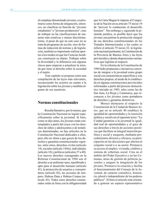268                         INFORME SOBRE DESARROLLO HUMANO EN LA PROVINCIA DE BUENOS AIRES 2004-2005




      al complejo denominado jóvenes, es prio-           que la Carta Magna le impone al Congre-
      ritario como forma de integración, enton-          so de la Nación en su artículo 75 inciso 19
      ces, no clasificar en función de “jóvenes          de “proveer lo conducente al desarrollo
      estudiantes” o “jóvenes productores”, sino         humano”. Sin embargo y siguiendo la pi-
      de trabajar en las clasificaciones de ma-          rámide jurídica, es posible decir que los
      neras más creativas y menos discrimina-            jóvenes encuentran la protección integral
      torias. A pesar de que en este caso no se          de sus derechos constitucionales en los
      trata de programas de acción, sino de for-         Tratados Internacionales a los cuales se
      mas de redacción de normas y de legisla-           refiere el artículo 75 inciso 22, la legisla-
      ción, también es importante realizar apor-         ción nacional pertinente, la Constitución de
      tes a los modos en que las Ciencias Jurídi-        la Provincia de Buenos Aires y las leyes
      cas construyen su objeto. Trabajar sobre           provinciales y demás disposiciones norma-
      la diversidad y la diferencia son algunas          tivas que legislan al respecto.
      claves para empezar a actualizar la mira-                 En la reforma de la Constitución de
      da que tiene el derecho sobre la sociedad          1994 hubo propuestas e iniciativas concre-
      y el sujeto.                                       tas de integrar a la juventud como grupo
              Este capítulo se propone como una          social con características específicas y con
      compilación de las leyes más relevantes,           derechos propios, al modo de lo estableci-
      reconociendo los aciertos en cuanto a la           do en algunas constituciones provinciales
      legislación sobre los jóvenes y también al-        reformadas a partir del proceso democrá-
      gunas de sus ausencias.                            tico iniciado en 1983, tales como las de
                                                         San Juan, La Rioja y Catamarca, que re-
                                                         conocen a los jóvenes como portadores
                                                         de derechos y garantías distintivos.
      Normas constitucionales                                   Merece destacarse al respecto la
                                                         Constitución de la Ciudad de Buenos Ai-
            Resulta llamativo, por lo menos, que         res, que en su artículo 40 establece la
      la Constitución Nacional no legisle espe-          igualdad de oportunidades y la inserción
      cíficamente sobre la juventud. Si bien,            política y social con el siguiente texto: “La
      como se dijo antes, los jóvenes están con-         Ciudad garantiza a la juventud la igual-
      templados a partir del cruce con los dere-         dad real de oportunidades y el goce de
      chos de niños y adolescentes o de temáti-          sus derechos a través de acciones positi-
      cas determinadas, no hay artículos en la           vas que faciliten su integral inserción po-
      Constitución Nacional dedicados a ellos,           lítica y social y aseguren, mediante pro-
      pero ello no obsta a que gocen de los de-          cedimientos directos y eficaces, su parti-
      rechos y garantías constitucionales vigen-         cipación en las decisiones que afecten al
      tes: entre otros, derechos civiles (artículo       conjunto social o a su sector. Promueve
      14), sociales (artículo 14 bis), individuales      su acceso al empleo, vivienda, créditos y
      (artículo 18) y políticos (artículos 37 a 40).     sistema de cobertura social. Crea en el
      Los nuevos derechos consagrados en la              ámbito del Poder Ejecutivo y en las Co-
      Reforma Constitucional de 1994 son el              munas, áreas de gestión de políticas ju-
      derecho a un ambiente sano, equilibrado y          veniles y asegura la integración de los
      apto para el desarrollo humano (artículo           jóvenes. Promueve la creación y facilita
      41), la protección de usuarios y consumi-          el funcionamiento del Consejo de la Ju-
      dores (artículo 42), las acciones de Am-           ventud, de carácter consultivo, honora-
      paro, Habeas Data y Habeas Corpus (ar-             rio, plural e independiente de los poderes
      tículo 43). Todos estos derechos enume-            públicos”. Si bien el artículo está orienta-
      rados están en línea con la obligatoriedad         do a generar un espacio representativo
 