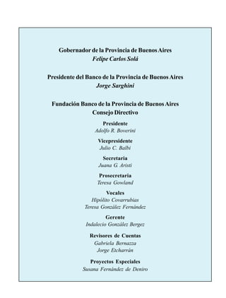 Gobernador de la Provincia de Buenos Aires
               Felipe Carlos Solá

Presidente del Banco de la Provincia de Buenos Aires
                  Jorge Sarghini

 Fundación Banco de la Provincia de Buenos Aires
              Consejo Directivo
                     Presidente
                  Adolfo R. Boverini
                   Vicepresidente
                   Julio C. Balbi
                     Secretaria
                   Juana G. Aristi
                    Prosecretaria
                   Teresa Gowland
                        Vocales
                 Hipólito Covarrubias
              Teresa González Fernández
                       Gerente
              Indalecio González Bergez

                Revisores de Cuentas
                 Gabriela Bernazza
                  Jorge Etcharrán

                Proyectos Especiales
             Susana Fernández de Deniro
 