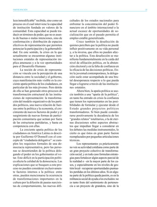 PARTICIPACIÓN                                                                                    33




leza inmodificable” recibida, sino como un      cultades de los estados nacionales para
proceso en el cual interviene la capacidad      enfrentar la concentración del poder fi-
de institución fundada en valores de la         nanciero en el ámbito internacional o la
comunidad. Esta capacidad se puede tra-         actual escasez de oportunidades de so-
ducir en términos de poder, que no es asun-     cialización que en el pasado permitía el
to de buenas o malas intenciones, sino de       empleo estable generalizado.
conformación y distribución de espacios                Crece también la desafección de
efectivos de representación que permiten        quienes perciben que la política no puede
potenciar la participación y la gobernabili-    influir positivamente en su vida personal
dad. En este sentido, la crisis en la que       y, a la inversa, que ellos no pueden afec-
actualmente se encuentran algunas insti-        tar a la política. Esta desafección se ma-
tuciones estatales de representación im-        nifiesta fundamentalmente en la caída del
plica amenazas y a la vez oportunidades         nivel de afiliación política, en la absten-
para el Desarrollo Humano.                      ción electoral y en la falta de confianza en
       La noción de crisis de representa-       la eficacia de las decisiones políticas. En-
ción se vincula con la percepción de una        tre la juventud contemporánea, la delega-
distancia entre la sociedad y el gobierno,      ción suele estar acompañada de una bru-
cuya manifestación más visible es la cre-       tal desesperanza respecto a lo que pueda
ciente apatía política de los ciudadanos, en    llegar a lograrse a través de las institucio-
particular de los más jóvenes. Pero detrás      nes estatales.
de ella se han generado otros procesos de              Ahora bien, la apatía política se aso-
transformación estructural de las institu-      cia también a una “apatía de la política”,
ciones de representación: la transforma-        en tanto ha entrado en crisis la confianza
ción del modelo organizativo de los parti-      que tienen los representantes en las posi-
dos políticos, una nueva relación de fuer-      bilidades de formular y ejecutar desde el
zas entre la política y la economía, el cre-    Estado grandes proyectos políticos
cimiento de nuevos factores de poder y el       transformadores. Si bien puede conside-
surgimiento de nuevas formas de partici-        rarse positivamente la decadencia de los
pación comunitaria que actúan por fuera         “grandes relatos” totalitarios, o la de eter-
de las estructuras partidarias, y hasta en      nas discusiones sobre aspectos abstrac-
competencia con ellas.                          tos que impedían llegar a considerar en
       La creciente apatía política de los      los debates las medidas instrumentales, lo
ciudadanos en América Latina es descri-         cierto es que éstos en gran parte fueron
ta por Guillermo O’Donnell con el con-          reemplazados por pequeñas articulaciones
cepto de “ciudadanía delegativa”: se cum-       técnicas.
plen los requisitos formales de una de-                Los representantes ya prácticamente
mocracia representativa, pero las perso-        no ven su actividad cotidiana como parte de
nas se desentienden de la política dele-        un gran proyecto colectivo de transforma-
gando el poder en los gobernantes al vo-        ción social, y en todo caso formulan estrate-
tar. Este déficit en la participación políti-   gias para fortalecer algún aspecto parcial de
ca afecta la calidad de la democracia. Las      la realidad o –en la mayor parte de los ca-
explicaciones que se busquen a este pro-        sos, y especialmente en los niveles de ges-
ceso no pueden considerar exclusivamen-         tión local– recuperar oportunidades puntua-
te factores internos a la política: entre       les perdidas en los últimos años. Si en algu-
otras, pueden mencionarse la ocurrencia         na parte de la política queda pasión, es en la
de transformaciones importantes en la           militancia social de ayuda a los excluidos: no
cultura por la difusión de pautas narcisis-     es tanto fruto del sentimiento de pertenen-
tas de comportamiento, las nuevas difi-         cia a un proyecto de grandeza, sino de la
 