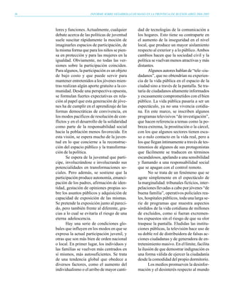 36                        INFORME SOBRE DESARROLLO HUMANO EN LA PROVINCIA DE BUENOS AIRES 2004-2005




     lores y funciones. Actualmente, cualquier         dad de tecnologías de la comunicación a
     debate acerca de las políticas de juventud        los hogares. Esto tiene su contraparte en
     suele suscitar rápidamente la moción de           el aumento de la inseguridad en el nivel
     imaginarles espacios de participación, de         local, que produce un mayor aislamiento
     la misma forma que para los niños se pien-        respecto al exterior y a lo público. Ambos
     sa en protección y para las mujeres en la         cambios hacen que la sociedad civil y la
     igualdad. Obviamente, no todas las ver-           política se vuelvan menos atractivas y más
     siones sobre la participación coinciden.          distantes.
     Para algunos, la participación es un objeto              Algunos autores hablan de “tele–ciu-
     de bajo costo y que puede servir para             dadanos”, que no obtendrían su experien-
     mantener entretenidos a los jóvenes mien-         cia de la vida pública en el espacio de la
     tras realizan algún aporte gratuito a la co-      ciudad sino a través de la pantalla. Se tra-
     munidad. Desde una perspectiva opuesta,           taría de ciudadanos altamente informados
     se formulan fuertes expectativas en rela-         y escasamente comprometidos con el bien
     ción al papel que esta generación de jóve-        público. La vida pública pasaría a ser un
     nes ha de cumplir en el aprendizaje de las        espectáculo, ya no una vivencia cotidia-
     formas democráticas de convivencia, en            na. En este marco, se inscriben algunos
     los modos pacíficos de resolución de con-         programas televisivos “de investigación”,
     flictos y en el desarrollo de la solidaridad      que hacen referencia a temas como la po-
     como parte de la responsabilidad social           breza extrema, la prostitución o la cárcel,
     hacia la población menos favorecida. En           con los que algunos sectores tienen esca-
     esta visión, se espera mucho de la juven-         so o nulo contacto en la vida real, pero a
     tud en lo que concierne a la reconstruc-          los que llegan íntimamente a través de tes-
     ción del espacio público y la transforma-         timonios de algunos de sus protagonistas
     ción de la política.                              que fácilmente se traducen en términos
            Se espera de la juventud que parti-        escandalosos, apelando a una sensibilidad
     cipe, involucrándose e involucrando sus           y llamando a una responsabilidad social
     potencialidades en transformaciones so-           que se apagan con el control remoto.
     ciales. Pero además, se sostiene que la                  No se trata de un fenómeno que se
     participación produce autonomía, emanci-          agote simplemente en el espectáculo de
     pación de los padres, afirmación de iden-         la marginalidad: tribunales ficticios, inter-
     tidad, gestación de opiniones propias so-         pelaciones llevadas a cabo por jóvenes “de
     bre los asuntos públicos y adquisición de         buena familia”, operativos policiales rea-
     capacidad de exposición de las mismas.            les, hospitales públicos, toda una larga se-
     Se pretende la exposición junto al pareci-        rie de programas que muestra aspectos
     do, pero también frente al diferente, gra-        sórdidos de la vida cotidiana de millones
     cias a lo cual se evitaría el riesgo de una       de excluidos, como si fueran excremen-
     eterna adolescencia.                              tos expuestos sin el riesgo de que su olor
            Hay una serie de condiciones glo-          traspase la pantalla. Eludidas las institu-
     bales que influyen en los modos en que se         ciones públicas, la televisión hace uso de
     expresa la actual participación juvenil, y        su doble rol de distribuidora de falsas ac-
     otras que son más bien de orden nacional          ciones ciudadanas y de generadora de en-
     o local. En primer lugar, los individuos y        tretenimiento masivo. En el límite, facilita
     las familias se vuelven más centrados en          la ilusión de que demostrar indignación es
     sí mismos, más autosuficientes. Se trata          una forma válida de ejercer la ciudadanía
     de una tendencia global que obedece a             desde la comodidad del propio dormitorio.
     diversos factores, como el aumento del                   Los medios promueven la desinfor-
     individualismo o el arribo de mayor canti-        mación y el desinterés respecto al mundo
 
