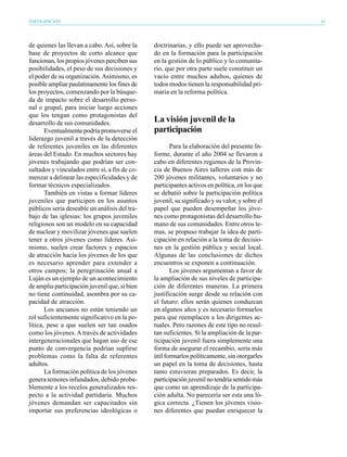 PARTICIPACIÓN                                                                                   41




de quienes las llevan a cabo. Así, sobre la    doctrinarias, y ello puede ser aprovecha-
base de proyectos de corto alcance que         do en la formación para la participación
funcionan, los propios jóvenes perciben sus    en la gestión de lo público y lo comunita-
posibilidades, el peso de sus decisiones y     rio, que por otra parte suele constituir un
el poder de su organización. Asimismo, es      vacío entre muchos adultos, quienes de
posible ampliar paulatinamente los fines de    todos modos tienen la responsabilidad pri-
los proyectos, comenzando por la búsque-       maria en la reforma política.
da de impacto sobre el desarrollo perso-
nal o grupal, para iniciar luego acciones
que los tengan como protagonistas del
desarrollo de sus comunidades.                 La visión juvenil de la
       Eventualmente podría promoverse el      participación
liderazgo juvenil a través de la detección
de referentes juveniles en las diferentes             Para la elaboración del presente In-
áreas del Estado. En muchos sectores hay       forme, durante el año 2004 se llevaron a
jóvenes trabajando que podrían ser con-        cabo en diferentes regiones de la Provin-
sultados y vinculados entre sí, a fin de co-   cia de Buenos Aires talleres con más de
menzar a delinear las especificidades y de     200 jóvenes militantes, voluntarios y no
formar técnicos especializados.                participantes activos en política, en los que
       También en vistas a formar líderes      se debatió sobre la participación política
juveniles que participen en los asuntos        juvenil, su significado y su valor, y sobre el
públicos sería deseable un análisis del tra-   papel que pueden desempeñar los jóve-
bajo de las iglesias: los grupos juveniles     nes como protagonistas del desarrollo hu-
religiosos son un modelo en su capacidad       mano de sus comunidades. Entre otros te-
de nuclear y movilizar jóvenes que suelen      mas, se propuso trabajar la idea de parti-
tener a otros jóvenes como líderes. Asi-       cipación en relación a la toma de decisio-
mismo, suelen crear factores y espacios        nes en la gestión pública y social local.
de atracción hacia los jóvenes de los que      Algunas de las conclusiones de dichos
es necesario aprender para extender a          encuentros se exponen a continuación.
otros campos; la peregrinación anual a                Los jóvenes argumentan a favor de
Luján es un ejemplo de un acontecimiento       la ampliación de sus niveles de participa-
de amplia participación juvenil que, si bien   ción de diferentes maneras. La primera
no tiene continuidad, asombra por su ca-       justificación surge desde su relación con
pacidad de atracción.                          el futuro: ellos serán quienes conduzcan
       Los ancianos no están teniendo un       en algunos años y es necesario formarlos
rol suficientemente significativo en la po-    para que reemplacen a los dirigentes ac-
lítica, pese a que suelen ser tan osados       tuales. Pero razones de este tipo no resul-
como los jóvenes. A través de actividades      tan suficientes. Si la ampliación de la par-
intergeneracionales que hagan uso de ese       ticipación juvenil fuera simplemente una
punto de convergencia podrían suplirse         forma de asegurar el recambio, sería más
problemas como la falta de referentes          útil formarlos políticamente, sin otorgarles
adultos.                                       un papel en la toma de decisiones, hasta
       La formación política de los jóvenes    tanto estuvieran preparados. Es decir, la
genera temores infundados, debido proba-       participación juvenil no tendría sentido más
blemente a los recelos generalizados res-      que como un aprendizaje de la participa-
pecto a la actividad partidaria. Muchos        ción adulta. No parecería ser esta una ló-
jóvenes demandan ser capacitados sin           gica correcta. ¿Tienen los jóvenes visio-
importar sus preferencias ideológicas o        nes diferentes que puedan enriquecer la
 