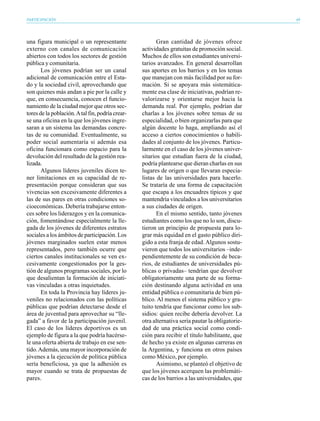 PARTICIPACIÓN                                                                                     49




una figura municipal o un representante                  Gran cantidad de jóvenes ofrece
externo con canales de comunicación               actividades gratuitas de promoción social.
abiertos con todos los sectores de gestión        Muchos de ellos son estudiantes universi-
pública y comunitaria.                            tarios avanzados. En general desarrollan
       Los jóvenes podrían ser un canal           sus aportes en los barrios y en los temas
adicional de comunicación entre el Esta-          que manejan con más facilidad por su for-
do y la sociedad civil, aprovechando que          mación. Si se apoyara más sistemática-
son quienes más andan a pie por la calle y        mente esa clase de iniciativas, podrían re-
que, en consecuencia, conocen el funcio-          valorizarse y orientarse mejor hacia la
namiento de la ciudad mejor que otros sec-        demanda real. Por ejemplo, podrían dar
tores de la población. A tal fin, podría crear-   charlas a los jóvenes sobre temas de su
se una oficina en la que los jóvenes ingre-       especialidad, o bien organizarlas para que
saran a un sistema las demandas concre-           algún docente lo haga, ampliando así el
tas de su comunidad. Eventualmente, su            acceso a ciertos conocimientos o habili-
poder social aumentaría si además esa             dades al conjunto de los jóvenes. Particu-
oficina funcionara como espacio para la           larmente en el caso de los jóvenes univer-
devolución del resultado de la gestión rea-       sitarios que estudian fuera de la ciudad,
lizada.                                           podría plantearse que dieran charlas en sus
       Algunos líderes juveniles dicen te-        lugares de origen o que llevaran especia-
ner limitaciones en su capacidad de re-           listas de las universidades para hacerlo.
presentación porque consideran que sus            Se trataría de una forma de capacitación
vivencias son excesivamente diferentes a          que escapa a los encuadres típicos y que
las de sus pares en otras condiciones so-         mantendría vinculados a los universitarios
cioeconómicas. Debería trabajarse enton-          a sus ciudades de origen.
ces sobre los liderazgos y en la comunica-               En el mismo sentido, tanto jóvenes
ción, fomentándose especialmente la lle-          estudiantes como los que no lo son, discu-
gada de los jóvenes de diferentes estratos        tieron un principio de propuesta para lo-
sociales a los ámbitos de participación. Los      grar más equidad en el gasto público diri-
jóvenes marginados suelen estar menos             gido a esta franja de edad. Algunos sostu-
representados, pero también ocurre que            vieron que todos los universitarios –inde-
ciertos canales institucionales se ven ex-        pendientemente de su condición de beca-
cesivamente congestionados por la ges-            rios, de estudiantes de universidades pú-
tión de algunos programas sociales, por lo        blicas o privadas– tendrían que devolver
que desalientan la formación de iniciati-         obligatoriamente una parte de su forma-
vas vinculadas a otras inquietudes.               ción destinando alguna actividad en una
       En toda la Provincia hay líderes ju-       entidad pública o comunitaria de bien pú-
veniles no relacionados con las políticas         blico. Al menos el sistema público y gra-
públicas que podrían detectarse desde el          tuito tendría que funcionar como los sub-
área de juventud para aprovechar su “lle-         sidios: quien recibe debería devolver. La
gada” a favor de la participación juvenil.        otra alternativa sería pautar la obligatorie-
El caso de los líderes deportivos es un           dad de una práctica social como condi-
ejemplo de figura a la que podría hacérse-        ción para recibir el título habilitante, que
le una oferta abierta de trabajo en ese sen-      de hecho ya existe en algunas carreras en
tido. Además, una mayor incorporación de          la Argentina, y funciona en otros países
jóvenes a la ejecución de política pública        como México, por ejemplo.
sería beneficiosa, ya que la adhesión es                 Asimismo, se planteó el objetivo de
mayor cuando se trata de propuestas de            que los jóvenes acerquen las problemáti-
pares.                                            cas de los barrios a las universidades, que
 