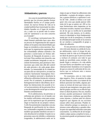 66                        INFORME SOBRE DESARROLLO HUMANO EN LA PROVINCIA DE BUENOS AIRES 2004-2005




     Aislamiento y pureza                              etapa en que se forjan las adhesiones más
                                                       profundas –a grupos de amigos, a perso-
            Así como la inestabilidad laboral no       nas, a gustos artísticos, a opiniones o esti-
     permite que los jóvenes puedan formar             los de vida–, donde se rehúsa a ser cual-
     identidades fuertes en el campo profe-            quier otra cosa que pueda parecer dife-
     sional, las nuevas formas de vida en la           rente de lo que se quiere ser. Allí se tra-
     ciudad también han trastornado las iden-          man limitaciones auto–impuestas en las
     tidades basadas en el lugar de residen-           relaciones sociales, muchas veces diferen-
     cia, y cada vez se pierde más la sensa-           tes de las que se recibía de la autoridad
     ción de “pertenecer a un sitio concreto           paternal. De esta manera, en la adoles-
     en el mundo”.                                     cencia la identidad se forja fundamental-
            El sociólogo norteamericano Ri-            mente por vía de la semejanza, el sentido
     chard Sennett analizaba hace unos años            de afinidad principal reside en la creencia
     un proceso de fragmentación del espacio           de ser similar o comparable al grupo u
     urbano en los países más desarrollados que        objeto de adhesión.
     luego se extendería a otras naciones. Sos-              Si una persona no enfrenta ningún
     tenía que la organización segmentada de           reto relevante durante su salida de la eta-
     las comunidades urbanas estimula a las            pa adolescente, corre el riesgo de per-
     personas a esclavizarse en formas ado-            manecer toda la vida en la búsqueda de
     lescentes de búsqueda de pureza y con-            un ideal de pureza que le provoca temor
     trol total. Para cambiar esta situación, una      y rechazo al contacto con todo lo que
     ciudad socialmente integrada es una ex-           pueda ser percibido como extraño. Así,
     celente herramienta, pues promueve inte-          puede llegar a entrarse a la vida adulta
     racciones que están más allá del control          con una fuerte servidumbre con la segu-
     de cada persona o de cada grupo deter-            ridad personal, basándose en el supuesto
     minado. La inmensidad de la ciudad po-            de que ya conoce lo suficiente de los con-
     see para ello un valor positivo, en tanto un      tactos que se rechazan más o menos
     contexto fuertemente heterogéneo favo-            conscientemente.
     rece la madurez personal y desalienta la                En ocasiones, esto es visto como
     afiliación a diferentes formas de violencia       algo negativo. Pero, al asumirse la culpa
     social. Por el contrario, la pretensión de        de esta situación como si se tratara de un
     homogeneizar toda la vida urbana y de or-         defecto personal inevitable, algunas per-
     denar las interacciones de acuerdo al ni-         sonas se eximen de tener que tomar con-
     vel socioeconómico de las personas lleva          ciencia de que marginan a una gran canti-
     a una desintegración social que se retroa-        dad de grupos sociales en su afán de legi-
     limenta constantemente.                           timar su ideal de pureza. Por eso, muchos
            En la adolescencia, las personas se        jóvenes pueden permanecer inmóviles
     enfrentan por primera vez al mundo con            ante situaciones cotidianas que perciben
     los medios suficientes como para actuar,          como injustas, e incluso ante los efectos
     pero sin la experiencia que les permitiría        negativos que algunas de sus acciones
     elegir en función de sus propios valores.         causan sobre otras personas. Pueden in-
     A ello frecuentemente responden con una           cluso tolerarlos porque se anuncian a sí
     búsqueda de purificación de las relacio-          mismos como adherentes a grandes idea-
     nes, rechazando o negando el contacto con         les pero sin capacidad suficiente como para
     modelos que puedan interferir con una vi-         concretarlos. La atribución de tal incapa-
     sión absoluta de la realidad. Cuando no se        cidad a culpas ajenas completa la tarea, y
     presentan casos de rebeldía y aislamiento         la conciencia puede así permanecer inma-
     exagerados, la adolescencia suele ser la          culada.
 