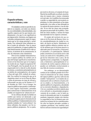USO DEL ESPACIO URBANO                                                                            75




levisión.                                         por motivos diversos, el conjunto de la po-
                                                  blación ha modificado su actitud, encerrán-
                                                  dose de manera más o menos voluntaria
                                                  en lo privado. Así, lo público ha comenzado
Espacio urbano,                                   a perder su capacidad de convocatoria es-
características y uso                             pontánea, la vida comunitaria se ha empe-
                                                  queñecido y las calles se han afirmado en
       El ciudadano común no percibe la ciu-      su carácter de meras arterias o vías de trán-
dad en su conjunto, con todos sus elemen-         sito. Ya no sólo las clases más acomoda-
tos, sus continuidades y discontinuidades, sino   das parecen prescindir de lo público. Tam-
aquellos espacios por los que transita coti-      bién las clases medias, e incluso las bajas
dianamente y los que le son significativos        han desertado de los espacios comunes.
por alguna razón. Asimismo, esos lugares son             El estado del territorio de uso co-
valorados jerárquicamente según la impor-         mún en la Provincia de Buenos Aires va-
tancia que se les otorga personal y social-       ría considerablemente de ciudad en ciu-
mente. Esa valoración tiene influencia so-        dad y de barrio en barrio. Idealmente, el
bre el modo de utilizarlos. Para la mayor         espacio público debería contener una se-
parte de la población, el espacio público ha      rie de atributos que lo hicieran atractivo y
sido históricamente el ámbito de la vida co-      adecuado para la recreación, el descanso,
lectiva, el territorio de la comunicación, la     el encuentro y la participación. Debería
cita, las relaciones extra–domésticas.            poder constituirse en un núcleo de la vida
       Pero en las ciudades latinoamerica-        social, un centro de la vida pública, el lu-
nas el espacio público ha sufrido con el          gar de las relaciones cara a cara y de las
paso del tiempo significativas transforma-        significaciones compartidas. La degrada-
ciones en las funciones que se le asigna y        ción, el deterioro y principalmente el va-
los modos de uso. Según la arquitecta Sil-        ciamiento de ciertos espacios urbanos no
vina Pietragalli, éste ha pasado de ser el        pueden ser atribuidos exclusivamente a
organizador de la vida de la urbe durante         una falta de recursos económicos.
la colonia, a constituirse principalmente en             Sin embargo, es un denominador
un ámbito de contemplación y de respeto           común en las ciudades grandes de la Pro-
a fines del siglo XIX, símbolo de urbani-         vincia la deserción de las clases medias
dad. Eso explica la conmoción que en la           del espacio público, que hoy sufre de una
Argentina causó ver en la Plaza de Mayo           notable “mala prensa”. Los medios de co-
a miles de personas sin traje de oficina y        municación sólo se refieren a él para criti-
refrescando sus pies en las fuentes el 17         car su estado y su funcionamiento, y la
de Octubre de 1945. Con el tiempo, los            opinión pública lo estigmatiza, ahondando
espacios públicos han pasado a conformar-         así su creciente abandono y degradación.
se como lugares funcionales, pensados             A la vez, se produce un efecto espiral, pues
para contrarrestar el abarrotamiento en la        al no utilizarlo se desentienden progresi-
ciudad; así surgieron las “plazas de uso”.        vamente de su estado, y por lo tanto au-
       En las últimas décadas ha habido un        menta la demanda para que lo recaudado
cambio que merece ser destacado y que             mediante impuestos tengan otro destino.
resulta preocupante para la formulación de        La seguridad es hoy la instancia que cen-
políticas públicas. Fundamentalmente en las       traliza los reclamos de los contribuyentes.
grandes ciudades, los “vacíos urbanos”, las       No sólo los barrios privados cerrados y
áreas sobrantes, han pasado a ser los es-         vigilados proliferan, sino también otros
pacios públicos propuestos. Por su parte,         barrios utilizan sistemas de seguridad pri-
 