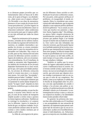 USO DEL ESPACIO URBANO                                                                        81




te se destacan grupos juveniles que vo-        nas de diferentes clases sociales es atri-
luntariamente salen en busca de lo dife-       buida por los jóvenes a diferentes causas.
rente, de lo ajeno al hogar y sus alrededo-    Por una parte, están quienes atribuyen el
res. ¿Qué ocurre con el espacio urbano?        problema a la inseguridad: el miedo en-
¿Es favorable a esa clase de encuentros,       capsula. Otros lo consideran una conse-
promueve el uso común de jóvenes de di-        cuencia del individualismo, que la mayoría
versas procedencias? ¿Existen lugares en       adjudica a una supuesta política delibera-
los que los jóvenes de diferentes clases se    da de los gobiernos: “no es casual, no con-
relacionen realmente? ¿Qué condiciones         viene que muchos nos juntemos y diga-
son necesarias para que el espacio públi-      mos: bueno, hagamos algo”. Sin embargo,
co sea más utilizado por todas las clases      no parece haber ninguna propuesta de
sociales?                                      transformación concreta por parte de los
       Según los testimonios de los propios    jóvenes que pudiera llegar a ser temida
jóvenes, extraídos de los talleres realiza-    aun por la mente más acosada de un adul-
dos en todas las regiones del territorio bo-   to. Esto vuelve aún más infundada esta
naerense, en ciudades intermedias o pe-        clase de versiones, que bien puede figurar
queñas los jóvenes se cruzan constante-        en el poblado panteón de las teorías cons-
mente entre sí, pero los encuentros de in-     pirativas que autojustifican la indolencia.
tercambio son reducidos. Hay cruces en         Para otros grupos, la falta de tiempo libre
la calle, pero no hay interacción real entre   limita las posibilidades de vivir la ciudad,
jóvenes de diferentes sectores sociales o      lo cual no parece ser del todo creíble, en
lugares de residencia, salvo en circunstan-    tanto tiempo es lo que sobra, excepto para
cias extraordinarias. En el Conurbano, la      los que estudian y trabajan.
ciudad se encuentra más fragmentada y                También se explica que la escasa
los ámbitos de circulación de los jóvenes      oferta de lugares adecuados produce en-
dependen fuertemente de su clase social,       cierro e indiferencia hacia lo externo. En
por lo que, salvo para actividades puntua-     el mismo sentido actúan, según otras opi-
les, los jóvenes de diferente extracción       niones, las nuevas tecnologías de comuni-
social se cruzan muy poco y se encuen-         cación, que provocan que algunos jóve-
tran menos. Así como hay “juventudes”,         nes tiendan a permanecer más en sus ca-
también parecen haber “ciudades”. Inclu-       sas que el resto de sus congéneres. Por
so, jóvenes de un municipio relataron que      último, como ya se explicara, se señala que
a la peatonal la suelen llamar despectiva-     la brecha de desigualdad entre los jóve-
mente “la negro–tonal”, dejando en claro       nes con más oportunidades de estudio o
las barreras simbólicas que se alzan entre     trabajo y los jóvenes más pobres se en-
grupos.                                        sancha, y la polarización provoca falta de
       En ciudades grandes, en que las dis-    afinidad e interés en el encuentro. La au-
tancias a recorrer entre barrios son lar-      tomarginación recluye a unos y a otros en
gas, el costo de los medios de transporte      sus respectivos mundos y las identidades
impide acceder a ciertas zonas a quienes       transversales pierden efectividad.
no tienen ingresos suficientes. También así          En general, las primeras dos razo-
se restringe la circulación y el contacto      nes han sido enfatizadas en el Conurbano
con lo diferente. Agrava la situación el       y son acompañadas de una sensación de
hecho de que, en algunas ciudades, los jó-     opresión y de impotencia para pensar cual-
venes prefieran caminar antes de usar bi-      quier tipo de iniciativa que no sea en es-
cicletas u otros medios similares por el       cala macro: acabar con el neoliberalismo,
miedo a sufrir robos.                          atacar el individualismo, etc. Soluciones
       La falta de convergencia de perso-      que en su mayoría son vinculadas exclusi-
 