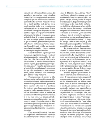 82                         INFORME SOBRE DESARROLLO HUMANO EN LA PROVINCIA DE BUENOS AIRES 2004-2005




     vamente a lo estrictamente económico. Lo           venes de diferentes clases, porque “ellos”
     extraño es que muchas veces esta clase             –los jóvenes más pobres, en este caso– ni
     de explicaciones surgen de quienes tienen          siquiera están interesados en acceder a lu-
     una participación social muy activa en su          gares a los que asisten jóvenes de mayor
     comunidad. La respuesta pareciera ser que          nivel de ingresos. Seguramente no puedan
     no se puede cambiar nada porque no se              romperse de un día para el otro las barre-
     puede cambiar todo, pero extrañamente              ras simbólicas y físicas que se han erigido
     dada por quienes se negarían de lleno a            entre los grupos. Sin embargo, también es
     suscribir la concepción de que no se debe          innegable que el hábito de la autoexclusión
     cambiar algo si no se quiere cambiar todo:         se refuerza a sí mismo. Quien se siente
     claramente, la falta de propuestas reside          excluido y fuera de su territorio, acaba acos-
     en la dificultad de pensar respuestas loca-        tumbrándose a evitar aquello que lo exclu-
     les para un tiempo global. Refuerza esto           ye por el “sentido de los límites”. El estig-
     el que la academia, pretendiendo explicarle        ma influye sobre la auto–imagen, y ésta
     a los futuros profesionales “cómo funcio-          delimita las prácticas posibles y el territorio
     na el mundo”, suele olvidar que también            apropiable. Así, se refuerza la inequidad.
     debería darles pinceles y colores para que               En general, quienes fueron consul-
     al menos puedan pintar su aldea.                   tados no se oponen a la necesidad de co-
            En el Conurbano, algunos jóvenes            nexión entre jóvenes de diferentes condi-
     mencionan experiencias modelo vividas en           ciones sociales. La mayoría tomó la idea
     ciudades pequeñas o en pueblos del inte-           como una propuesta ya fundamentada y
     rior. Para ellos, la forma de relacionarse         acertada, salvo en algún caso en que se
     entre vecinos es absolutamente diferente           argumentó de la siguiente manera: “vos
     en esos lugares, pues permite que “se ges-         cortás las calles, se juntan todos, está re
     ten otras cosas” y que las personas estén          lindo, feliz domingo para la juventud, pero
     al tanto de las actividades del conjunto, de       se agarran a piñas. Porque de lo poco que
     las que ellos muchas veces no se enteran.          se ven, al hacer contacto salen chispas”.
     Estos jóvenes anhelan la calle como lugar                Si se les pregunta qué razones o in-
     para permanecer y participar.                      tereses tendrían para interactuar con jó-
            Concretamente a la noche, la falta          venes de otras clases sociales, en general
     de intercambio real entre jóvenes de dife-         no encuentran respuestas. No son comu-
     rentes extracciones socioeconómicas se             nes las instancias que los reúnen como
     recrea de la siguiente manera: quien tiene         pares, salvo en medios de transporte, en
     bajos recursos sale, para en la puerta de          la cancha, en recitales, en viajes, en de-
     los boliches o en alguna esquina durante           terminados trabajos o en algunos bares,
     un rato, y vuelve a su casa. Quienes cuen-         principalmente los que no cobran entrada.
     tan con recursos suficientes, se dividen por       En general no ven razones para estar jun-
     clase social: la bailanta para unos, la disco      tos, salvo en plan de solidaridad o si es
     o el bar para otros. Las únicas activida-          que se participa en política. Y en los po-
     des que convocan al conjunto y que per-            cos momentos en que están cerca, no tie-
     miten la interacción son las públicas. Tie-        nen demasiada interrelación. Puede haber
     nen la ventaja de ser gratuitas y masivas,         cruce, pero no encuentro. El mismo bar o
     pero son esporádicas y no promueven ne-            recital no invita a la conversación y es una
     cesariamente el diálogo ni el conocimien-          situación esporádica. Una respuesta que
     to mutuo.                                          llama particularmente la atención, es la de
            Entre algunos jóvenes de clase me-          una joven universitaria que, al preguntár-
     dia se presenta una confusión: creen que           sele por las razones que podría llegar a
     no es factible “abrir ventanas” entre los jó-      tener para entrar en contacto con jóvenes
 