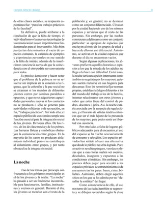 USO DEL ESPACIO URBANO                                                                        83




de otras clases sociales, su respuesta es-     población y, en general, no se destacan
pontánea fue: “para los trabajos prácticos     como un conjunto diferenciado. Circulan
de la facultad”.                               por la ciudad haciendo uso de los mismos
       En definitiva, puede arribarse a la     espacios y servicios que el resto de las
conclusión de que la falta de tiempo, el       personas. Sin embargo, por las noches
individualismo o las nuevas tecnologías de     comienzan a delinearse como un conjunto
la comunicación no son impedimentos fun-       particular: se apropian de espacios que
damentales para el intercambio. Más bien       excluyen al resto de los grupos de edad y
parecerían determinantes el vacío de es-       hacen de ellos un uso diferencial. Asimis-
pacios comunes, la carencia de ejemplos        mo, se activan en la ciudad espacios que
y experiencias personales en ese sentido       durante el día se encuentran vacíos.
y la falta de interés, además de la insufi-           Según algunas explicaciones, los jó-
ciente conciencia acerca de que la coinci-     venes prefieren aquellos horarios o espa-
dencia con el otro podría ser conveniente      cios a los que la mirada de los adultos no
para todos.                                    llega o lo hace con dificultad. En tal caso,
       Es preciso demostrar y hacer notar      la noche sería una opción interesante como
que el problema de la pobreza no se re-        ámbito no regulado por los mayores, quie-
suelve sin implicar en la solución a la ri-    nes suelen recluirse en sus hogares para
queza, que la cohesión y la paz social no      descansar. Esto les permitiría fijar normas
se alcanzan si los mundos de diferentes        propias, establecer códigos diferentes a los
jóvenes corren por caminos paralelos u         del mundo del trabajo o los de la familia,
opuestos, y que no se adquirieren capaci-      intentar relacionarse con otros jóvenes y
dades personales nuevas si los contactos       saber que están fuera del control de pa-
no se producen o sólo se generan para          dres, docentes o jefes. Así, la noche esta-
actividades solidarias o de recreación, en     ría asociada con la ausencia de regulacio-
fin, “trabajos prácticos”. Por todo ello, el   nes, y el horario de salidas tendría enton-
espacio público de uso común cumple una        ces que ser el más lejano de la presencia
función esencial para la integración social    de los mayores, para poder sentir en liber-
de los jóvenes. De todos ellos. De los ri-     tad esa ausencia.
cos, de los de clase media y de los pobres.           Por otro lado, a falta de lugares pú-
Las barreras físicas y simbólicas obstru-      blicos adecuados para el encuentro, el uso
yen la comunicación entre grupos. En la        del espacio se ha vuelto necesariamente
mayoría de los casos no producen aisla-        de consumo y selección. Los espacios pri-
miento individual, pero sí se contribuyen      vados han sabido ofrecer una alternativa
al aislamiento entre grupos, y por tanto       que desde lo público no se ha logrado. Poco
obstaculiza la integración social.             atractivos resultan parques, veredas o pla-
                                               zas que a esas horas suelen ser oscuros,
                                               desolados, inseguros y expuestos a las
                                               condiciones climáticas. Sin embargo, los
La noche                                       jóvenes deben pagar para acceder a los
                                               espacios privados de entretenimiento o de
      Uno de los temas que preocupa con        encuentro con los pares: bares, cines, bo-
frecuencia a los gobiernos municipales es      liches. Asimismo, deben elegir aquellos
el de los jóvenes y la noche. “La noche”       sitios en los que se los admita por no “de-
ha pasado a ser un fenómeno incontrola-        safiar la estética” del lugar.
ble para funcionarios, familias, institucio-          Como consecuencia de ello, el uso
nes y vecinos en general. Durante el día,      nocturno de la ciudad también se segmen-
los jóvenes se mezclan con el resto de la      ta y se dibujan recorridos según la clase
 