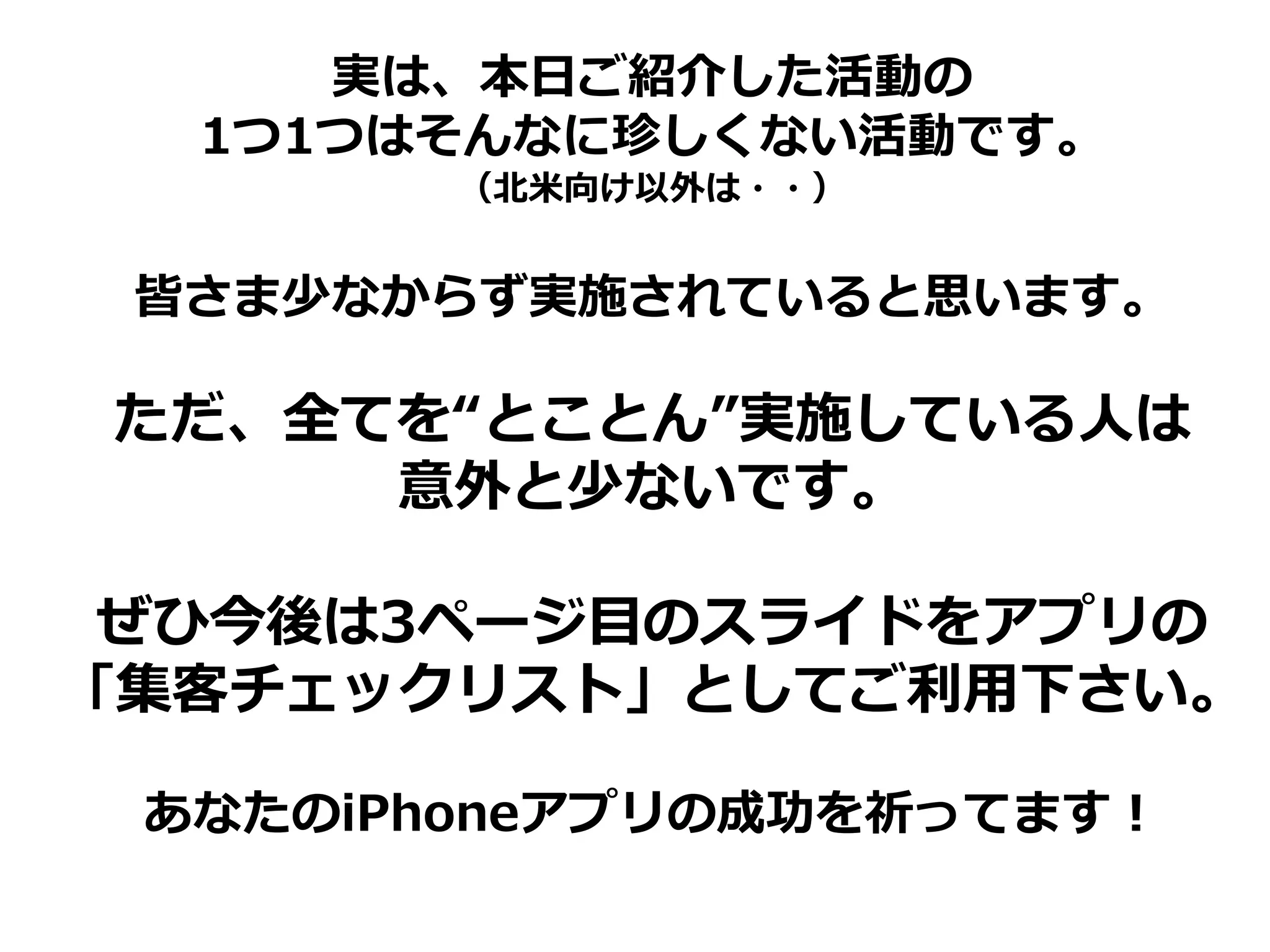 実は、本日ご紹介した活動の
  1つ1つはそんなに珍しくない活動です。
        （北米向け以外は・・）


 皆さま少なからず実施されていると思います。

ただ、全てを“とことん”実施している人は
     意外と少ないです。

 ぜひ今後は3ページ目のスライドをアプリの
「集客チェックリスト」としてご利用下さい。

 あなたのiPhoneアプリの成功を祈ってます！
 