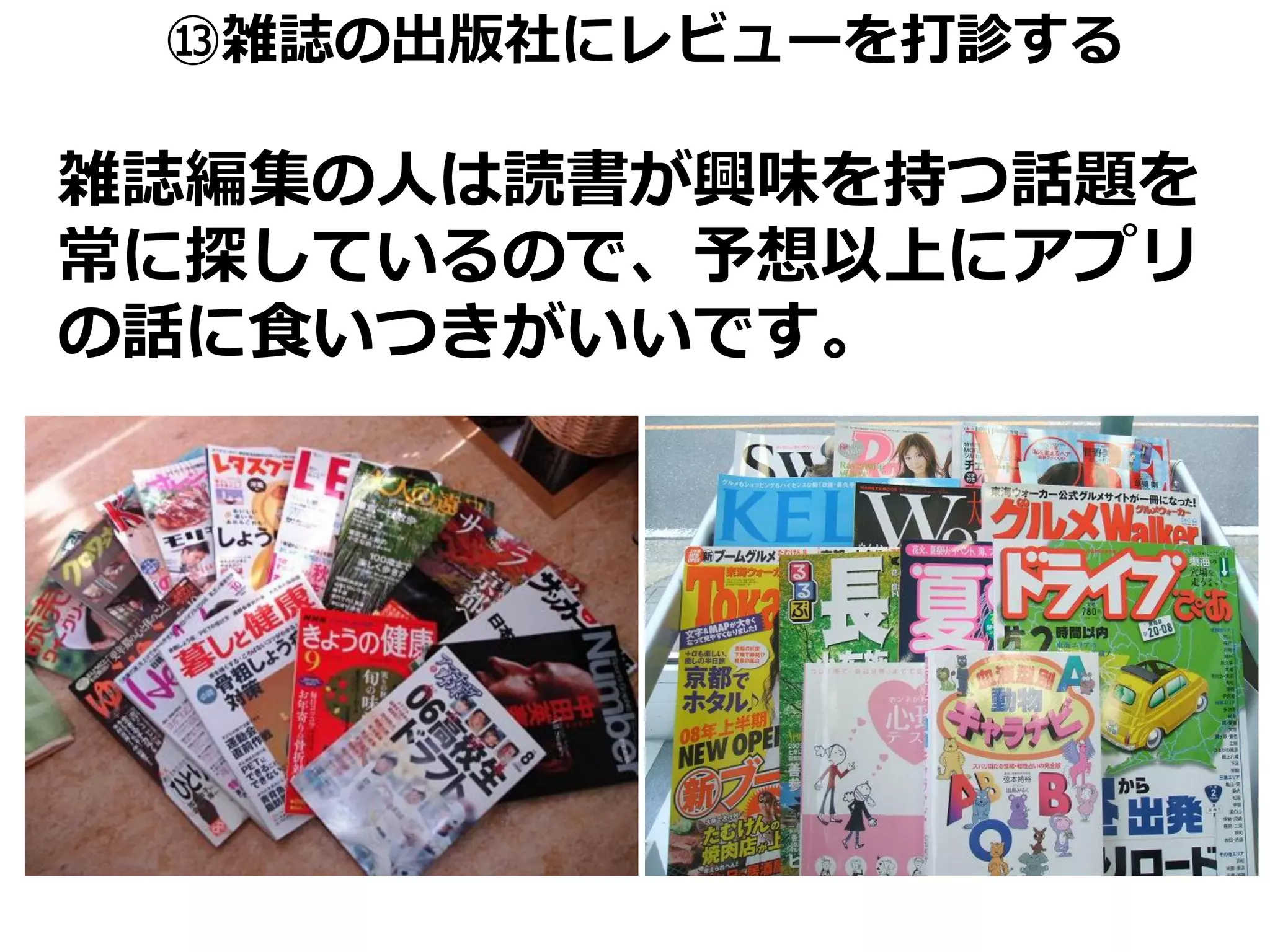 ⑬雑誌の出版社にレビューを打診する

雑誌編集の人は読書が興味を持つ話題を
常に探しているので、予想以上にアプリ
の話に食いつきがいいです。
 