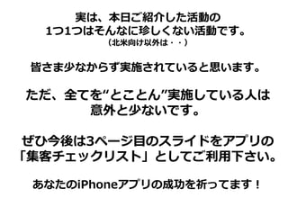 実は、本日ご紹介した活動の
  1つ1つはそんなに珍しくない活動です。
        （北米向け以外は・・）


 皆さま少なからず実施されていると思います。

ただ、全てを“とことん”実施している人は
     意外と少ないです。

 ぜひ今後は3ページ目のスライドをアプリの
「集客チェックリスト」としてご利用下さい。

 あなたのiPhoneアプリの成功を祈ってます！
 