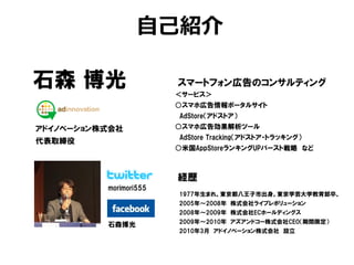 自己紹介

石森 博光                   スマートフォン広告のコンサルティング
                        ＜サービス＞
                        ○スマホ広告情報ポータルサイト
                        AdStore（アドストア）
アドイノベーション株式会社           ○スマホ広告効果解析ツール
                        AdStore Tracking（アドストア・トラッキング）
代表取締役
                        ○米国AppStoreランキングUPバースト戦略 など



                        経歴
          morimori555
                        1977年生まれ。東京都八王子市出身。東京学芸大学教育部卒。
                        2005年～2008年 株式会社ライブレボリューション
                        2008年～2009年 株式会社ECホールディングス
                        2009年～2010年 アズアンドコー株式会社CEO（期間限定）
          石森博光
                        2010年3月 アドイノベーション株式会社 設立
 