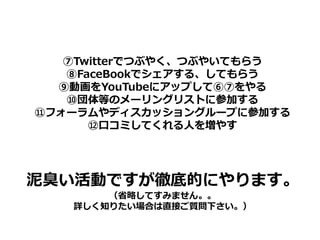 ⑦Twitterでつぶやく、つぶやいてもらう
   ⑧FaceBookでシェアする、してもらう
  ⑨動画をYouTubeにアップして⑥⑦をやる
   ⑩団体等のメーリングリストに参加する
⑪フォーラムやディスカッショングループに参加する
      ⑫口コミしてくれる人を増やす




泥臭い活動ですが徹底的にやります。
       （省略してすみません。。
   詳しく知りたい場合は直接ご質問下さい。）
 