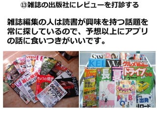 ⑬雑誌の出版社にレビューを打診する

雑誌編集の人は読書が興味を持つ話題を
常に探しているので、予想以上にアプリ
の話に食いつきがいいです。
 