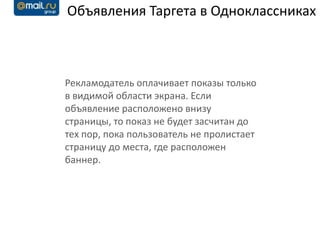 Объявления Таргета в Одноклассниках



Рекламодатель оплачивает показы только
в видимой области экрана. Если
объявление расположено внизу
страницы, то показ не будет засчитан до
тех пор, пока пользователь не пролистает
страницу до места, где расположен
баннер.
 