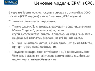 Ценовые модели. CPM и CPC.
В сервисе Таргет можно покупать рекламу с оплатой за 1000
показов (CPM модель) или за 1 переход (CPC модель)
Стоимость рекламы определяется:
- Типом ссылки. Так, реклама, ведущая на страницы внутри
  Моего Мира и Одноклассников, т.е. на
  группы, сообщества, анкеты, приложения, игры, значитель
  но дешевле рекламы, ведущей на сторонние сайты.
- CTR’ом (кликабельностью) объявления. Чем выше CTR, тем
  приоритетнее показ объявления.
- Текущей конкурентной ситуацией в выбранном сегменте.
  Чем выше ставка относительно конкурентов, тем больше
  вероятность показа объявления.
 