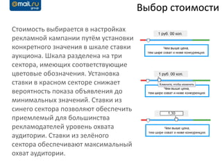 Выбор стоимости
Стоимость выбирается в настройках
рекламной кампании путём установки
конкретного значения в шкале ставки
аукциона. Шкала разделена на три
сектора, имеющих соответствующие
цветовые обозначения. Установка
ставки в красном секторе снижает
вероятность показа объявления до
минимальных значений. Ставки из
синего сектора позволяют обеспечить
приемлемый для большинства
рекламодателей уровень охвата
аудитории. Ставки из зелёного
сектора обеспечивают максимальный
охват аудитории.
 