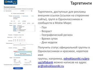 Таргетинги
Таргетинги, доступные для рекламы
внешних ссылок (ссылок на сторонние
сайты), групп в Одноклассниках и
сообществ в Моём Мире:
 - Пол
 - Возраст
 - Географический регион
 - Время суток
 - Дни недели
Получить статус официальной группы в
Одноклассниках и красивое, короткое
имя
группы, например, odnoklassniki.ru/gro
up/alfabank можно написав на адрес
pr@odnoklassniki.ru
 