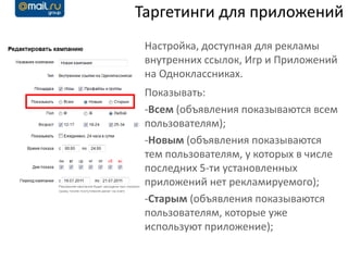 Таргетинги для приложений
 Настройка, доступная для рекламы
 внутренних ссылок, Игр и Приложений
 на Одноклассниках.
 Показывать:
 -Всем (объявления показываются всем
 пользователям);
 -Новым (объявления показываются
 тем пользователям, у которых в числе
 последних 5-ти установленных
 приложений нет рекламируемого);
 -Старым (объявления показываются
 пользователям, которые уже
 используют приложение);
 