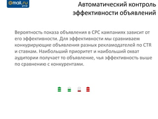 Автоматический контроль
                       эффективности объявлений

Вероятность показа объявления в CPC кампаниях зависит от
его эффективности. Для эффективности мы сравниваем
конкурирующие объявления разных рекламодателей по CTR
и ставкам. Наибольший приоритет и наибольший охват
аудитории получает то объявление, чья эффективность выше
по сравнению с конкурентами.
 