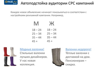 Автоподстойка аудитории CPC кампаний

Каждое новое объявление начинает показываться в соответствии с
настройками рекламной кампании. Например,


                  М            Ж
                 18 – 24     18 – 24
                 25 – 34     25 – 34
                 35 – 44     35 – 44
                 45 +        45 +

       Модные валенки!                      Валенки недорого!
       Стильные валенки                     Тёплые валенки с
       лучших дизайнеров.                   доставкой на дом.
       У нас новая                          Пенсионерам –
       коллекция.                           скидка.
 