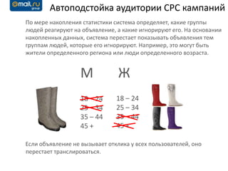 Автоподстойка аудитории CPC кампаний
По мере накопления статистики система определяет, какие группы
людей реагируют на объявление, а какие игнорируют его. На основании
накопленных данных, система перестает показывать объявления тем
группам людей, которые его игнорируют. Например, это могут быть
жители определенного региона или люди определенного возраста.


                   М            Ж
                   18 – 24     18 – 24
                   25 – 34     25 – 34
                   35 – 44     35 – 44
                   45 +        45 +

Если объявление не вызывает отклика у всех пользователей, оно
перестает транслироваться.
 